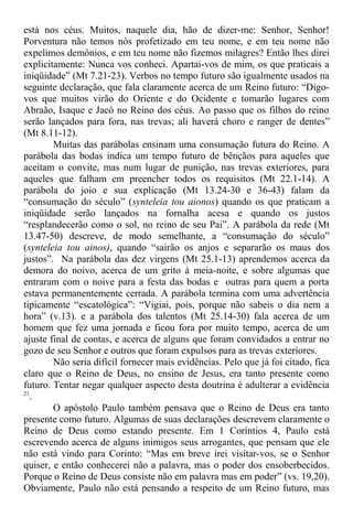 está nos céus. Muitos, naquele dia, hão de dizer-me: Senhor, Senhor!
Porventura não temos nós profetizado em teu nome, e em teu nome não
expelimos demônios, e em teu nome não fizemos milagres? Então lhes direi
explicitamente: Nunca vos conheci. Apartai-vos de mim, os que praticais a
iniqüidade” (Mt 7.21-23). Verbos no tempo futuro são igualmente usados na
seguinte declaração, que fala claramente acerca de um Reino futuro: “Digo-
vos que muitos virão do Oriente e do Ocidente e tomarão lugares com
Abraão, Isaque e Jacó no Reino dos céus. Ao passo que os filhos do reino
serão lançados para fora, nas trevas; ali haverá choro e ranger de dentes”
(Mt 8.11-12).
Muitas das parábolas ensinam uma consumação futura do Reino. A
parábola das bodas indica um tempo futuro de bênçãos para aqueles que
aceitam o convite, mas num lugar de punição, nas trevas exteriores, para
aqueles que falham em preencher todos os requisitos (Mt 22.1-14). A
parábola do joio e sua explicação (Mt 13.24-30 e 36-43) falam da
“consumação do século” (synteleia tou aionos) quando os que praticam a
iniqüidade serão lançados na fornalha acesa e quando os justos
“resplandecerão como o sol, no reino de seu Pai”. A parábola da rede (Mt
13.47-50) descreve, de modo semelhante, a “consumação do século”
(synteleia tou ainos), quando “sairão os anjos e separarão os maus dos
justos”. Na parábola das dez virgens (Mt 25.1-13) aprendemos acerca da
demora do noivo, acerca de um grito à meia-noite, e sobre algumas que
entraram com o noive para a festa das bodas e outras para quem a porta
estava permanentemente cerrada. A parábola termina com uma advertência
tipicamente “escatológica”: “Vigiai, pois, porque não sabeis o dia nem a
hora” (v.13). e a parábola dos talentos (Mt 25.14-30) fala acerca de um
homem que fez uma jornada e ficou fora por muito tempo, acerca de um
ajuste final de contas, e acerca de alguns que foram convidados a entrar no
gozo de seu Senhor e outros que foram expulsos para as trevas exteriores.
Não seria difícil fornecer mais evidências. Pelo que já foi citado, fica
claro que o Reino de Deus, no ensino de Jesus, era tanto presente como
futuro. Tentar negar qualquer aspecto desta doutrina é adulterar a evidência
21
.
O apóstolo Paulo também pensava que o Reino de Deus era tanto
presente como futuro. Algumas de suas declarações descrevem claramente o
Reino de Deus como estando presente. Em 1 Coríntios 4, Paulo está
escrevendo acerca de alguns inimigos seus arrogantes, que pensam que ele
não está vindo para Corinto: “Mas em breve irei visitar-vos, se o Senhor
quiser, e então conhecerei não a palavra, mas o poder dos ensoberbecidos.
Porque o Reino de Deus consiste não em palavra mas em poder” (vs. 19,20).
Obviamente, Paulo não está pensando a respeito de um Reino futuro, mas
 