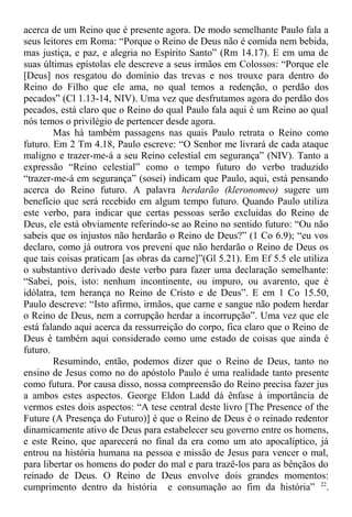acerca de um Reino que é presente agora. De modo semelhante Paulo fala a
seus leitores em Roma: “Porque o Reino de Deus não é comida nem bebida,
mas justiça, e paz, e alegria no Espírito Santo” (Rm 14.17). E em uma de
suas últimas epístolas ele descreve a seus irmãos em Colossos: “Porque ele
[Deus] nos resgatou do domínio das trevas e nos trouxe para dentro do
Reino do Filho que ele ama, no qual temos a redenção, o perdão dos
pecados” (Cl 1.13-14, NIV). Uma vez que desfrutamos agora do perdão dos
pecados, está claro que o Reino do qual Paulo fala aqui é um Reino ao qual
nós temos o privilégio de pertencer desde agora.
Mas há também passagens nas quais Paulo retrata o Reino como
futuro. Em 2 Tm 4.18, Paulo escreve: “O Senhor me livrará de cada ataque
maligno e trazer-me-á a seu Reino celestial em segurança” (NIV). Tanto a
expressão “Reino celestial” como o tempo futuro do verbo traduzido
“trazer-me-á em segurança” (sosei) indicam que Paulo, aqui, está pensando
acerca do Reino futuro. A palavra herdarão (kleronomeo) sugere um
benefício que será recebido em algum tempo futuro. Quando Paulo utiliza
este verbo, para indicar que certas pessoas serão excluídas do Reino de
Deus, ele está obviamente referindo-se ao Reino no sentido futuro: “Ou não
sabeis que os injustos não herdarão o Reino de Deus?” (1 Co 6.9); “eu vos
declaro, como já outrora vos preveni que não herdarão o Reino de Deus os
que tais coisas praticam [as obras da carne]”(Gl 5.21). Em Ef 5.5 ele utiliza
o substantivo derivado deste verbo para fazer uma declaração semelhante:
“Sabei, pois, isto: nenhum incontinente, ou impuro, ou avarento, que é
idólatra, tem herança no Reino de Cristo e de Deus”. E em 1 Co 15.50,
Paulo descreve: “Isto afirmo, irmãos, que carne e sangue não podem herdar
o Reino de Deus, nem a corrupção herdar a incorrupção”. Uma vez que ele
está falando aqui acerca da ressurreição do corpo, fica claro que o Reino de
Deus é também aqui considerado como ume estado de coisas que ainda é
futuro.
Resumindo, então, podemos dizer que o Reino de Deus, tanto no
ensino de Jesus como no do apóstolo Paulo é uma realidade tanto presente
como futura. Por causa disso, nossa compreensão do Reino precisa fazer jus
a ambos estes aspectos. George Eldon Ladd dá ênfase à importância de
vermos estes dois aspectos: “A tese central deste livro [The Presence of the
Future (A Presença do Futuro)] é que o Reino de Deus é o reinado redentor
dinamicamente ativo de Deus para estabelecer seu governo entre os homens,
e este Reino, que aparecerá no final da era como um ato apocalíptico, já
entrou na história humana na pessoa e missão de Jesus para vencer o mal,
para libertar os homens do poder do mal e para trazê-los para as bênçãos do
reinado de Deus. O Reino de Deus envolve dois grandes momentos:
cumprimento dentro da história e consumação ao fim da história” 22
.
 