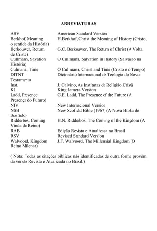 ABREVIATURAS
ASV American Standard Version
Berkhof, Meaning H.Berkhof, Christ the Meaning of History (Cristo,
o sentido da História)
Berkouwer, Return G.C. Berkouwer, The Return of Christ (A Volta
de Cristo)
Cullmann, Savation O Cullmann, Salvation in History (Salvação na
História)
Culmann, Time O Cullmann, Christ and Time (Cristo e o Tempo)
DITNT Dicionário Internacional de Teologia do Novo
Testamento
Inst. J. Calvino, As Institutas da Religião Cristã
KJ King Jamens Version
Ladd, Presence G.E. Ladd, The Presence of the Future (A
Presença do Futuro)
NIV New Internacional Version
NSB New Scofield Bible (1967) (A Nova Bíblia de
Scofield)
Ridderbos, Coming H.N. Ridderbos, The Coming of the Kingdom (A
Vinda do Reino)
RAB Edição Revista e Atualizada no Brasil
RSV Revised Standard Version
Walvoord, Kingdom J.F. Walvoord, The Millennial Kingdom (O
Reino Milenar)
( Nota: Todas as citações bíblicas não identificadas de outra forma provêm
da versão Revista e Atualizada no Brasil.)
 