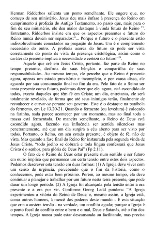Herman Ridderbos salienta um ponto semelhante. Ele sugere que, no
começo de seu ministério, Jesus deu mais ênfase à presença do Reino em
cumprimento à profecia do Antigo Testamento, ao passo que, mais para o
fim de seu ministério, ele deu maior destaque à vinda futura do Reino 23
.
Entretanto, Ridderbos insiste em que os aspectos presentes e futuro do
Reino nunca devem ser separados:”... Porque o futuro e o presente estão
indissoluvelmente conectados na pregação de Jesus. Um é o complemento
necessário do outro. A profecia acerca do futuro só pode ser vista
corretamente do ponto de vista da presença cristológica, assim como o
caráter do presente implica a necessidade e certeza do futuro”24
.
Aquele que crê em Jesus Cristo, portanto, faz parte do Reino no
tempo presente, desfruta de suas bênçãos e compartilha de suas
responsabilidades. Ao mesmo tempo, ele percebe que o Reino é presente
agora, apenas um estado provisório e incompleto, e por causa disso, ele
aguarda por sua consumação final no fim da era. Pelo fato de o Reino ser
tanto presente como futuro, podemos dizer que ele, agora, está escondido de
todos, exceto daqueles que têm fé em Cristo; um dia, entretanto, ele será
totalmente revelado, de forma que até seus inimigos terão, finalmente de
reconhecer e curvar-se perante seu governo. Este é o destaque na parábola
do fermento, em Lc 13.20-21. Quando o fermento (ou levedura) é colocado
na farinha, nada parece acontecer por um momento, mas ao final toda a
massa está fermentada. De maneira semelhante, o Reino de Deus está
escondido agora, fazendo sua influência ser sentida silenciosa mas
penetrantemente, até que um dia surgirá a céu aberto para ser visto por
todos. Portanto, o Reino, em seu estado presente, é objeto de fé, não de
vista. Mas quando a fase final do Reino for instaurada pela segunda vinda de
Jesus Cristo, “todo joelho se dobrará e toda língua confessará que Jesus
Cristo é o senhor, para glória de Deus Pai” (Fp 2.11).
O fato de o Reino de Deus estar presente num sentido e ser futuro
em outro implica que permanece um certa tensão entre estes dois aspectos.
Podemos descrever esta tensão em duas formas: (1) A Igreja deve viver com
um senso de urgência, percebendo que o fim da história, como o
conhecemos, pode estar bem próximo. Porém, ao mesmo tempo, ela deve
continuar a planejar e trabalhar por um futuro nesta terra presente, que pode
durar um longo período. (2) A Igreja foi alcançada pela tensão entre a era
presente e a era por vir. Conforme Georg Ladd pondera: “A Igreja
experimentou a vitória do Reino de Deus; e, mesmo assim, a Igreja está,
como outros homens, à mercê dos poderes deste mundo... É esta situação
que cria a austera tensão - na verdade, um conflito agudo; porque a Igreja é
o ponto focal do conflito entre o bem e o mal, Deus e Satanás, até o fim dos
tempos. A Igreja nunca pode estar descansando ou facilitando, mas precisa
 