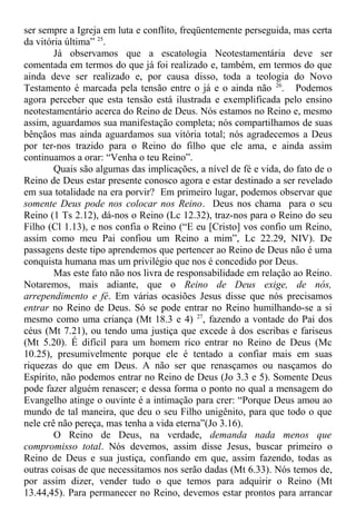 ser sempre a Igreja em luta e conflito, freqüentemente perseguida, mas certa
da vitória última” 25
.
Já observamos que a escatologia Neotestamentária deve ser
comentada em termos do que já foi realizado e, também, em termos do que
ainda deve ser realizado e, por causa disso, toda a teologia do Novo
Testamento é marcada pela tensão entre o já e o ainda não 26
. Podemos
agora perceber que esta tensão está ilustrada e exemplificada pelo ensino
neotestamentário acerca do Reino de Deus. Nós estamos no Reino e, mesmo
assim, aguardamos sua manifestação completa; nós compartilhamos de suas
bênçãos mas ainda aguardamos sua vitória total; nós agradecemos a Deus
por ter-nos trazido para o Reino do filho que ele ama, e ainda assim
continuamos a orar: “Venha o teu Reino”.
Quais são algumas das implicações, a nível de fé e vida, do fato de o
Reino de Deus estar presente conosco agora e estar destinado a ser revelado
em sua totalidade na era porvir? Em primeiro lugar, podemos observar que
somente Deus pode nos colocar nos Reino. Deus nos chama para o seu
Reino (1 Ts 2.12), dá-nos o Reino (Lc 12.32), traz-nos para o Reino do seu
Filho (Cl 1.13), e nos confia o Reino (“E eu [Cristo] vos confio um Reino,
assim como meu Pai confiou um Reino a mim”, Lc 22.29, NIV). De
passagens deste tipo aprendemos que pertencer ao Reino de Deus não é uma
conquista humana mas um privilégio que nos é concedido por Deus.
Mas este fato não nos livra de responsabilidade em relação ao Reino.
Notaremos, mais adiante, que o Reino de Deus exige, de nós,
arrependimento e fé. Em várias ocasiões Jesus disse que nós precisamos
entrar no Reino de Deus. Só se pode entrar no Reino humilhando-se a si
mesmo como uma criança (Mt 18.3 e 4) 27
, fazendo a vontade do Pai dos
céus (Mt 7.21), ou tendo uma justiça que excede à dos escribas e fariseus
(Mt 5.20). É difícil para um homem rico entrar no Reino de Deus (Mc
10.25), presumivelmente porque ele é tentado a confiar mais em suas
riquezas do que em Deus. A não ser que renasçamos ou nasçamos do
Espírito, não podemos entrar no Reino de Deus (Jo 3.3 e 5). Somente Deus
pode fazer alguém renascer; e dessa forma o ponto no qual a mensagem do
Evangelho atinge o ouvinte é a intimação para crer: “Porque Deus amou ao
mundo de tal maneira, que deu o seu Filho unigênito, para que todo o que
nele crê não pereça, mas tenha a vida eterna”(Jo 3.16).
O Reino de Deus, na verdade, demanda nada menos que
compromisso total. Nós devemos, assim disse Jesus, buscar primeiro o
Reino de Deus e sua justiça, confiando em que, assim fazendo, todas as
outras coisas de que necessitamos nos serão dadas (Mt 6.33). Nós temos de,
por assim dizer, vender tudo o que temos para adquirir o Reino (Mt
13.44,45). Para permanecer no Reino, devemos estar prontos para arrancar
 