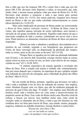 fora o olho que nos faz tropeçar (Mt 29) e cortar fora a mão que nos faz
pecar (Mt 5.30). devemos estar dispostos a odiar, se necessário, pai, mãe,
irmão, irmã, e mesmo nossas próprias vidas por amor do Reino (Lc 14.26).
Devemos estar prontos a renunciar a tudo o que temos para sermos
discípulos de Jesus (Lc 14.33). Em outras palavras, ninguém deve buscar
entrar no Reino a não ser que tenha calculado minuciosamente os custos
(dessa decisão) (Lc 14.28-32).
Mais outra implicação da presença do Reino poder ser acrescentada:
o Reino de Deus implica redenção cósmica. O Reino de Deus, como já
vimos, não significa apenas salvação de certos indivíduos, nem mesmo a
salvação de um grupo escolhido de pessoas. Significa nada menos do que a
renovação completa de todo o cosmos, culminando nos novos céus e nova
terra. Paulo descreve as dimensões cósmicas do Reino de Deus em palavras
inspiradas:
“[Deus] em toda a sabedoria e prudência, desvendando-nos o
mistério da sua vontade, segundo o seu beneplácito que propusera em
Cristo, de fazer convergir nele, na dispensação da plenitude dos tempos,
todas as coisas, tanto as do céu como as da terra” (Ef 1.8-10).
“Porque Deus se agradou em ter toda sua plenitude habitando
nele [Cristo], e em através dele reconciliar consigo mesmo todas as coisas,
sejam coisas na terra ou coisas no céu, ao fazer a paz através de seu sangue,
vertido na cruz” (Cl 1.19,20, NIV).
“A ardente expectativa da criação aguarda a revelação dos
filhos de Deus. Pois a criação está sujeita à vaidade, não voluntariamente,
mas por causa daquele que a sujeitou, na esperança de que a própria criação
será redimida do cativeiro da corrupção, para a liberdade da glória dos filhos
de Deus” (Rm 8.19-21).
Ser um cristão do Reino, portanto, significa que devemos ver toda a
vida e toda a realidade à luz do alvo da redenção do cosmos. Isto implica,
como Abraham Kuyper uma vez falou, que não há nenhuma polegada do
universo da qual Cristo não diga: “É minha”. Isto implica uma filosofia da
história cristã: toda a história deve ser vista como o desenvolvimento do
propósito eterno de Deus. Esta visão do Reino inclui uma filosofia cristã da
cultura: a buscar seu louvor. Isso também inclui uma visão cristã da
vocação: todas as chamadas são de Deus, e tudo o que nós fazemos na vida
cotidiana deve ser feito para louvor de Deus, seja estudo, ensino, pregação,
negócios, indústria ou trabalho doméstico. George Herbert o coloca bem:
“Ensina-me, meu Deus e Rei,
a te ver em todas as coisas,
e que, em qualquer coisa que eu fizer,
 
