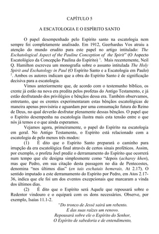 CAPÍTULO 5
A ESCATOLOGIA E O ESPÍRITO SANTO
O papel desempenhado pelo Espírito santo na escatologia nem
sempre foi completamente analisado. Em 1912, Geerhardus Vos atraiu a
atenção do mundo erudito para este papel no artigo intitulado: The
Eschatological Aspect of the Pauline Conception of the Spirit” (O Aspecto
Escatológico da Concepção Paulina do Espírito) 1
. Mais recentemente, Neil
Q. Hamilton escreveu um monografia sobre o assunto intitulada The Holy
Spirit and Eschatology in Paul (O Espírito Santo e a Escatologia em Paulo)
2
. Ambos os autores indicam que a obra do Espírito Santo é de significação
decisiva para a escatologia.
Vimos anteriormente que, de acordo com o testemunho bíblico, os
crente já estão na nova era predita pelos profetas do Antigo Testamento, e já
estão desfrutando dos privilégios e bênçãos dessa era. Também observamos,
entretanto, que os crentes experimentaram estas bênçãos escatológicas de
maneira apenas provisória e aguardam por uma consumação futura do Reino
de Deus, no qual deverão desfrutar plenamente dessas bênçãos. O papel que
o Espírito desempenha na escatologia ilustra mais esta tensão entre o que
nós já temos e o que ainda esperamos.
Vejamos agora, primeiramente, o papel do Espírito na escatologia
em geral. No Antigo Testamento, o Espírito está relacionado com a
escatologia de pelo menos três modos:
(1) É dito que o Espírito Santo preparará o caminho para
irrupção da era escatológica final através de certos sinais proféticos. Assim,
por exemplo, o profeta Joel prediz o derramamento do Espírito que ocorrerá
num tempo que ele designa simplesmente como “depois (acharey khen),
mas que Pedro, em sua citação desta passagem no dia de Pentecostes,
denomina “nos últimos dias” (en tais eschatais hemerais, At 2.17). O
sentido imputado a este derramamento do Espírito por Pedro, em Atos 2.17-
36, indica que ele foi um dos eventos excepcionais que marcaram a vinda
dos últimos dias.
(2) É dito que o Espírito será Aquele que repousará sobre o
Redentor vindouro e o equipará com os dons necessários. Observe, por
exemplo, Isaías 11.1-2.
“Do tronco de Jessé sairá um rebento.
E das suas raízes um renovo.
Repousará sobre ele o Espírito do Senhor,
O Espírito de sabedoria e de entendimento,
 