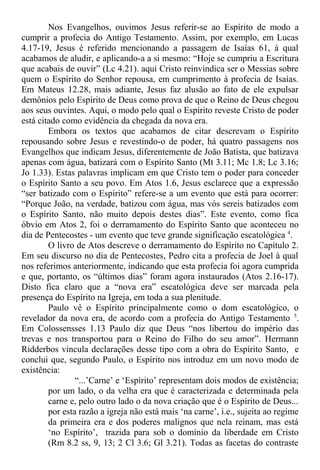 Nos Evangelhos, ouvimos Jesus referir-se ao Espírito de modo a
cumprir a profecia do Antigo Testamento. Assim, por exemplo, em Lucas
4.17-19, Jesus é referido mencionando a passagem de Isaías 61, à qual
acabamos de aludir, e aplicando-a a si mesmo: “Hoje se cumpriu a Escritura
que acabais de ouvir” (Lc 4.21). aqui Cristo reinvindica ser o Messias sobre
quem o Espírito do Senhor repousa, em cumprimento à profecia de Isaías.
Em Mateus 12.28, mais adiante, Jesus faz alusão ao fato de ele expulsar
demônios pelo Espírito de Deus como prova de que o Reino de Deus chegou
aos seus ouvintes. Aqui, o modo pelo qual o Espírito reveste Cristo de poder
está citado como evidência da chegada da nova era.
Embora os textos que acabamos de citar descrevam o Espírito
repousando sobre Jesus e revestindo-o de poder, há quatro passagens nos
Evangelhos que indicam Jesus, diferentemente de João Batista, que batizava
apenas com água, batizará com o Espírito Santo (Mt 3.11; Mc 1.8; Lc 3.16;
Jo 1.33). Estas palavras implicam em que Cristo tem o poder para conceder
o Espírito Santo a seu povo. Em Atos 1.6, Jesus esclarece que a expressão
“ser batizado com o Espírito” refere-se a um evento que está para ocorrer:
“Porque João, na verdade, batizou com água, mas vós sereis batizados com
o Espírito Santo, não muito depois destes dias”. Este evento, como fica
óbvio em Atos 2, foi o derramamento do Espírito Santo que aconteceu no
dia de Pentecostes - um evento que teve grande significação escatológica 4
.
O livro de Atos descreve o derramamento do Espírito no Capítulo 2.
Em seu discurso no dia de Pentecostes, Pedro cita a profecia de Joel à qual
nos referimos anteriormente, indicando que esta profecia foi agora cumprida
e que, portanto, os “últimos dias” foram agora instaurados (Atos 2.16-17).
Disto fica claro que a “nova era” escatológica deve ser marcada pela
presença do Espírito na Igreja, em toda a sua plenitude.
Paulo vê o Espírito principalmente como o dom escatológico, o
revelador da nova era, de acordo com a profecia do Antigo Testamento 5
.
Em Colossensses 1.13 Paulo diz que Deus “nos libertou do império das
trevas e nos transportou para o Reino do Filho do seu amor”. Hermann
Ridderbos vincula declarações desse tipo com a obra do Espírito Santo, e
conclui que, segundo Paulo, o Espírito nos introduz em um novo modo de
existência:
“...’Carne’ e ‘Espírito’ representam dois modos de existência;
por um lado, o da velha era que é caracterizada e determinada pela
carne e, pelo outro lado o da nova criação que é o Espírito de Deus...
por esta razão a igreja não está mais ‘na carne’, i.e., sujeita ao regime
da primeira era e dos poderes malignos que nela reinam, mas está
‘no Espírito’, trazida para sob o domínio da liberdade em Cristo
(Rm 8.2 ss, 9, 13; 2 Cl 3.6; Gl 3.21). Todas as facetas do contraste
 