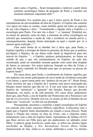 entre carne e Espírito... ficam transparentes e notáveis a partir desta
estrutura escatológica básica da pregação de Paulo e constitui um
elemento altamente importante dela” 6
.
Geerhardus Vos sustenta que o que é único acerca de Paulo é seu
entendimento da universalidade da obra do Espírito. O Espírito não somente
vive agora em todos os crentes, como também opera em todos os aspectos
de sua vida religiosa e ética 7
. Considerando a ligação entre o Espírito e a
escatologia para Paulo, Vos tem isto a dizer: “...o ‘pneuma’ [Espírito] era,
na mente do apóstolo, antes de tudo, o elemento da esfera escatológica ou
celestial que caracteriza o modo de vida e existência no mundo porvir e,
consequentemente, daquele forma antecipada na qual o mundo por vir é
mesmo agora realizado...” 8
.
Uma outra forma de se abordar isto é dizer que, para Paulo, o
Espírito significa o irromper do futuro no presente, de forma que os poderes,
privilégios e bênçãos, da era futura estão desde já disponíveis para nós
através do Espírito: “... o Espírito, pertence primeiramente, ao futuro no
sentido de que o que nós testemunhamos no Espírito, da ação pós
ressurreição, pode ser entendido somente quando visto como uma irrupção
do futuro no presente. Em outras palavras, baseado na obra de Cristo, o
poder do futuro redimido foi liberado para agir no presente na pessoa do
Espírito Santo”9
.
Por causa disso, para Paulo, o recebimento do Espírito significa que
nós podemos nos tornar participantes do novo modo de existência associado
à era futura, e agora tomar parte nos “poderes da era por vir”. Desta forma,
Paulo insistiria em que o Espírito dá é somente uma prova antecipada das
bênçãos muito maiores que hão de vir. É por esta razão que ele chama o
Espírito de: “primícias” e “garantia” das bênçãos futuras, que deverão
ultrapassar, em muito, as da vida presente. Por causa disso, poderíamos
dizer que, para Paulo, a era do Espírito (do Pentecostes até a Parousia) é um
tipo de era provisória. Durante essa era, os crentes já têm as bênçãos da era
futura mas “ainda-não” as têm em sua plenitude.
Prosseguindo, passemos a examinar o papel escatológico do Espírito
em conexão com certos conceitos bíblicos específicos. Comecemos com o
papel que o Espírito Santo desempenha em relação à nossa filiação. Paulo
baseia a filiação dos crentes na obra de Cristo, mas a relaciona muito
intimamente com a obra do Espírito Santo. Aprendemos de Gálatas (4.4-5)
que Deus enviou seu Filho para que nós pudéssemos ser adotados como
filhos. A palavra grega huiothesia, usada aqui, se refere aos direitos legais
envolvidos na filiação; a New International Version (Nova Versão
Internacional) de fato, refere-se ao termo, definindo-o como “os direitos
 