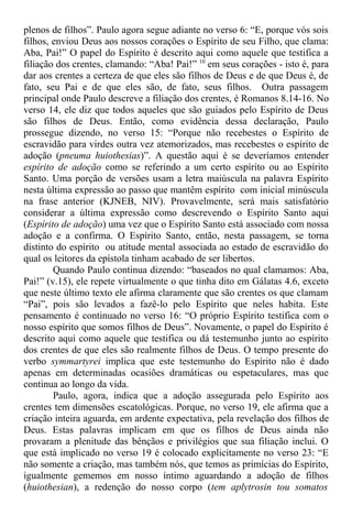 plenos de filhos”. Paulo agora segue adiante no verso 6: “E, porque vós sois
filhos, enviou Deus aos nossos corações o Espírito de seu Filho, que clama:
Aba, Pai!” O papel do Espírito é descrito aqui como aquele que testifica a
filiação dos crentes, clamando: “Aba! Pai!” 10
em seus corações - isto é, para
dar aos crentes a certeza de que eles são filhos de Deus e de que Deus é, de
fato, seu Pai e de que eles são, de fato, seus filhos. Outra passagem
principal onde Paulo descreve a filiação dos crentes, é Romanos 8.14-16. No
verso 14, ele diz que todos aqueles que são guiados pelo Espírito de Deus
são filhos de Deus. Então, como evidência dessa declaração, Paulo
prossegue dizendo, no verso 15: “Porque não recebestes o Espírito de
escravidão para virdes outra vez atemorizados, mas recebestes o espírito de
adoção (pneuma huiothesias)”. A questão aqui é se deveríamos entender
espírito de adoção como se referindo a um certo espírito ou ao Espírito
Santo. Uma porção de versões usam a letra maiúscula na palavra Espírito
nesta última expressão ao passo que mantêm espírito com inicial minúscula
na frase anterior (KJNEB, NIV). Provavelmente, será mais satisfatório
considerar a última expressão como descrevendo o Espírito Santo aqui
(Espírito de adoção) uma vez que o Espírito Santo está associado com nossa
adoção e a confirma. O Espírito Santo, então, nesta passagem, se torna
distinto do espírito ou atitude mental associada ao estado de escravidão do
qual os leitores da epístola tinham acabado de ser libertos.
Quando Paulo continua dizendo: “baseados no qual clamamos: Aba,
Pai!” (v.15), ele repete virtualmente o que tinha dito em Gálatas 4.6, exceto
que neste último texto ele afirma claramente que são crentes os que clamam
“Pai”, pois são levados a fazê-lo pelo Espírito que neles habita. Este
pensamento é continuado no verso 16: “O próprio Espírito testifica com o
nosso espírito que somos filhos de Deus”. Novamente, o papel do Espírito é
descrito aqui como aquele que testifica ou dá testemunho junto ao espírito
dos crentes de que eles são realmente filhos de Deus. O tempo presente do
verbo symmartyrei implica que este testemunho do Espírito não é dado
apenas em determinadas ocasiões dramáticas ou espetaculares, mas que
continua ao longo da vida.
Paulo, agora, indica que a adoção assegurada pelo Espírito aos
crentes tem dimensões escatológicas. Porque, no verso 19, ele afirma que a
criação inteira aguarda, em ardente expectativa, pela revelação dos filhos de
Deus. Estas palavras implicam em que os filhos de Deus ainda não
provaram a plenitude das bênçãos e privilégios que sua filiação inclui. O
que está implicado no verso 19 é colocado explicitamente no verso 23: “E
não somente a criação, mas também nós, que temos as primícias do Espírito,
igualmente gememos em nosso íntimo aguardando a adoção de filhos
(huiothesian), a redenção do nosso corpo (tem aplytrosin tou somatos
 