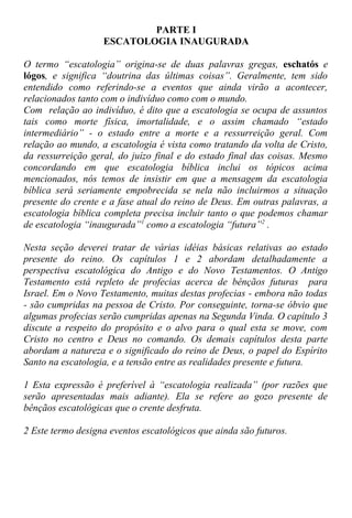 PARTE I
ESCATOLOGIA INAUGURADA
O termo “escatologia” origina-se de duas palavras gregas, eschatós e
lógos, e significa “doutrina das últimas coisas”. Geralmente, tem sido
entendido como referindo-se a eventos que ainda virão a acontecer,
relacionados tanto com o indivíduo como com o mundo.
Com relação ao indivíduo, é dito que a escatologia se ocupa de assuntos
tais como morte física, imortalidade, e o assim chamado “estado
intermediário” - o estado entre a morte e a ressurreição geral. Com
relação ao mundo, a escatologia é vista como tratando da volta de Cristo,
da ressurreição geral, do juízo final e do estado final das coisas. Mesmo
concordando em que escatologia bíblica inclui os tópicos acima
mencionados, nós temos de insistir em que a mensagem da escatologia
bíblica será seriamente empobrecida se nela não incluirmos a situação
presente do crente e a fase atual do reino de Deus. Em outras palavras, a
escatologia bíblica completa precisa incluir tanto o que podemos chamar
de escatologia “inaugurada”1
como a escatologia “futura”2
.
Nesta seção deverei tratar de várias idéias básicas relativas ao estado
presente do reino. Os capítulos 1 e 2 abordam detalhadamente a
perspectiva escatológica do Antigo e do Novo Testamentos. O Antigo
Testamento está repleto de profecias acerca de bênçãos futuras para
Israel. Em o Novo Testamento, muitas destas profecias - embora não todas
- são cumpridas na pessoa de Cristo. Por conseguinte, torna-se óbvio que
algumas profecias serão cumpridas apenas na Segunda Vinda. O capítulo 3
discute a respeito do propósito e o alvo para o qual esta se move, com
Cristo no centro e Deus no comando. Os demais capítulos desta parte
abordam a natureza e o significado do reino de Deus, o papel do Espírito
Santo na escatologia, e a tensão entre as realidades presente e futura.
1 Esta expressão é preferível à “escatologia realizada” (por razões que
serão apresentadas mais adiante). Ela se refere ao gozo presente de
bênçãos escatológicas que o crente desfruta.
2 Este termo designa eventos escatológicos que ainda são futuros.
 