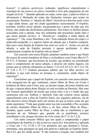 hemon)”. A palavra apolytrosis, redenção, significava originalmente a
recompra de um escravo ou cativo, tornando-o livre pelo pagamento de um
resgate (lytron) 11
. Quando aplicado ao corpo, como aqui, a palavra refere-se
obviamente à libertação do corpo das limitações terrenas que ocorre na
ressurreição. Portanto, a “adoção de filhos” (huiothesia) descrita neste verso
é algo ainda futuro, que nós ainda aguardamos ansiosamente. O Espírito,
portanto, testifica nossa adoção, assegurando-nos a posse de algo que nós
temos, mas ainda não desfrutamos plenamente. Nós temos os direitos plenos
associados com a adoção, mas nós realmente não possuímos ainda tudo o
que nossa adoção envolve. A “Huiothesia” completa é ainda objeto de
esperança” 12
. Ou, como Hamilton o diz: “Esta redenção futura do corpo é o
ainda-não-cumprido, é o aspecto futuro da adoção que o Espírito cumprirá.
Que esta é uma função do Espírito fica claro no verso 11. Assim, no caso de
adoção, a ação do Espírito presente é apenas preliminar. A obra
propriamente completa do Espírito está no futuro” 13
.
Em conexão com nossa filiação, podemos também notar o que Paulo
diz acerca de sermos herdeiros de Deus e co-herdeiros com Cristo (Rm 8.17;
Gl 4.7). A herança que haveremos de receber, que poderia ser considerada
como o complemento de nossa adoção, é descrita em outros lugares, em
termos que se referem claramente ao futuro: 1 Co 6.9; Gl 5.21; Ef 1.14 e 18;
Cl 3.24 e Tt 3.7. Embora possamos admitir que ser filho envolve ser
herdeiro, o que está incluso na herança é, certamente, ainda objeto de
esperança14
.
Concluímos que o papel do Espírito, em conexão com nossa adoção,
é de assegurar-nos de que, realmente, somos filhos de Deus em Cristo e
herdeiros de Deus com Cristo, mas, ao mesmo tempo, devemos lembrar-nos
de que a riqueza plena desta filiação só será revelada na Parousia. Mas uma
vez ficamos apercebidos da tensão que existe entre o já e o ainda não que
caracteriza esta era. Embora o Apóstolo João não conecte nossa adoção
especialmente com a obra do Espírito Santo, nas seguintes palavras, ele de
fato descreve nossa filiação tanto em termos do que já temos como do que
ainda esperamos: “Vede que grande amor nos tem concedido o Pai, ao ponto
de sermos chamados filhos de Deus; e, de fato, somos filhos de Deus...
Amados, agora somos filhos de Deus, e ainda não se manifestou o que
havemos de ser. Sabemos que, quando ele se manifestar, seremos
semelhantes a ele, porque havemos de vê-lo como ele é” (1 Jo 3.1,2).
Um outro conceito bíblico que nos ajuda a compreender o papel
escatológico do Espírito é o das primícias (aparche). Esta palavra é aplicada
a Cristo em 1 Co 15.20 e 23 (“as primícias dos que dormem”). Existe,
entretanto, uma passagem na qual esta palavra é aplicada ao Espírito Santo:
Rm 8.23, que foi citada acima: “E não somente a criação, mas também nós
 