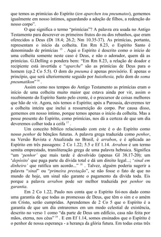 que temos as primícias do Espírito (ten aparchen tou pneumatos), gememos
igualmente em nosso íntimos, aguardando a adoção de filhos, a redenção do
nosso corpo”.
O que significa o termo “primícias”? A palavra era usada no Antigo
Testamento para descrever os primeiros frutos do ou dos rebanhos, que eram
oferecidos a Deus (Dt 18.4; 26.2; Nm 10.35-37). As primícias, portanto,
representam o início da colheita. Em Rm 8.23, o Espírito Santo é
denominado de primícias 15
. Aqui o Espírito é descrito como o início de
uma colheita somente neste caso é Deus, e não o adorador, quem dá as
primícias. G.Delling o pondera bem: “Em Rm 8.23, a relação de doador e
recipiente está invertida e “aparche” são as primícias de Deus para o
homem (cp.2 Co 5.5). O dom do pneuma é apenas provisório. É apenas o
princípio, que será ulteriormente seguido por huiothesia, pelo dom do soma
pneumatikon”16
.
Assim como nos tempos do Antigo Testamento as primícias eram o
início de uma colheita muito maior que estava ainda por vir, assim o
recebimento do Espírito Santo pelo crente, é o precursor de coisas melhores
que hão de vir. Agora, nós temos o Espírito; após a Parousia, deveremos ter
a colheita inteira que inclui a ressurreição do corpo. Por causa disso,
gememos em nosso íntimo, porque temos apenas o início da colheita. Mas a
posse presente do Espírito, como primícias, nos dá a certeza de que um dia
deveremos colher toda a ceifa 17
.
Um conceito bíblico relacionado com este é o do Espírito como
nosso penhor de bênçãos futuras. A palavra grega traduzida como penhor,
na Versão Revista e Atualizada no Brasil, é arrabon, e é aplicada ao
Espírito em três passagens: 2 Co 1.22; 5.5 e Ef 1.14. Arrabon é um termo
semita emprestado, transliteração grega de uma palavra hebraica. Significa
“um ‘penhor’ que mais tarde é devolvido (apenas Gl 38.17-20); um
‘depósito’ que paga parte da dívida total e dá um direito legal...; ‘sinal em
dinheiro’ que ratifica um acordo...” 18
. Talvez, alguém poderia sugerir a
palavra “sinal” ou “primeira prestação”, se não fosse o fato de que no
mundo de hoje, um sinal não garante o pagamento da dívida toda. Eis
porque a palavra arrabon pode ser melhor traduzida por penhor ou
garantia.
Em 2 Co 1.22, Paulo nos conta que o Espírito foi-nos dado como
uma garantia de que todas as promessas de Deus, que têm o sim e o amém
em Cristo, serão cumpridas. Aprendemos de 2 Co 5 que o Espírito é a
garantia de que um dia entraremos em um modo celestial de existência,
descrito no verso 1 como “da parte de Deus um edifício, casa não feita por
mãos, eterna, nos céus” 19
. E em Ef 1.14, somos ensinados que o Espírito é
o penhor de nossa esperança - a herança da glória futura. Em todas estas três
 