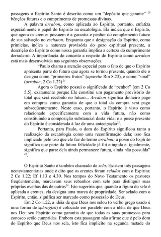 passagens o Espírito Santo é descrito como um “depósito que garante” 20
bênçãos futuras e o cumprimento de promessas divinas.
A palavra arrabon, como aplicada ao Espírito, portanto, enfatiza
especialmente o papel do Espírito na escatologia. Ela indica que o Espírito,
que agora os crentes possuem é a garantia e penhor do complemento futuro
de sua salvação no eschaton. Enquanto que a designação do Espírito, como
primícias, indica a natureza provisória do gozo espiritual presente, a
descrição do Espírito como nossa garantia implica a certeza do cumprimento
derradeiro. A importância do conceito a respeito do Espírito como arrabon
está mais desenvolvida nas seguintes observações:
“Paulo chama a atenção especial para o fato de que o Espírito
apresenta parte do futuro que agora se tornou presente, quando ele o
designa como “primeiros-frutos” (aparche Rm 8.23), e como “sinal”
(arrabon, 2 Co 1.22) 21
.
Agora o Espírito possui o significado de “penhor” [em 2 Co
5.5], exatamente porque Ele constitui um pagamento provisório do
total que será recebido no futuro... Arrabon significa dinheiro pago
em compras como garantia de que o total da compra será pago
subseqüentemente. Neste caso, portanto, o Espírito é visto como
relacionado especificamente com a vida futura, não como
constituindo a composição substancial desta vida; e a posse presente
do Espírito é considerada à luz de uma antecipação22
.
Portanto, para Paulo, o dom do Espírito significou tanto a
realização da escatologia como uma reconfirmação dela; isso fica
implicado pelo uso que ele faz do termo arrabon; a posse do Espírito
significa que parte da futura felicidade já foi atingida e, igualmente,
significa que parte dela ainda permanece futura, ainda não possuída”
23
.
O Espírito Santo é também chamado de selo. Existem três passagens
neotestamentárias onde é dito que os crentes foram selados com o Espírito:
2 Co 1.22; Ef 1.13 e 4.30. Nos tempos do Novo Testamento os pastores
freqüentemente, marcavam seus rebanhos com selo para distinguir suas
próprias ovelhas das de outros24
. Isto sugeriria que, quando a figura do selo é
aplicada a crentes, ela designa uma marca de propriedade. Ser selado com o
Espírito, então, significa ser marcado como possessão de Deus.
Em 2 Co 1.22, a idéia de que Deus nos selou (o verbo grego usado é
uma forma de sphragizo) é colocado em paralelo com a idéia de que Deus
nos Deu seu Espírito como garantia de que todas as suas promessas para
conosco serão cumpridas. Embora esta passagem não afirme que é pelo dom
do Espírito que Deus nos sela, isto fica implícito na segunda metade do
 