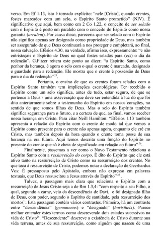 verso. Em Ef 1.13, isto é tornado explícito: “nele [Cristo], quando crentes,
fostes marcados com um selo, o Espírito Santo prometido” (NIV). É
significativo que aqui, bem como em 2 Co 1.22, o conceito de ser selado
com o Espírito é posto em paralelo com o conceito do Espírito como nossa
garantia (arrabon). Por causa disso, pareceria que ser selado com o Espírito
não significa apenas ser designado como propriedade de Deus, mas também
ser assegurado de que Deus continuará a nos proteger e completará, ao final,
nossa salvação. Efésios 4.30, na verdade, afirma isso, expressamente: “e não
entristeçais o Espírito de Deus no qual fostes selados para (eis) o dia da
redenção”. G.Fitzer reitera este ponto ao dizer: “o Espírito Santo, como
penhor da herança, é agora o selo com o qual o crente é marcado, designado
e guardado para a redenção. Ele mostra que o crente é possessão de Deus
para o dia da redenção” 25
.
Portanto, o ensino de que os crentes foram selados com o
Espírito Santo também tem implicações escatológicas. Ter recebido o
Espírito como um selo significa, antes de tudo, estar seguro, de que se
pertence a Deus - uma asseveração que deve ser entendida à luz do que foi
dito anteriormente sobre o testemunho do Espírito em nossos corações, no
sentido de que somos filhos de Deus. Mas o selo do Espírito também
significa segurança para o futuro, e a certeza de que, ao final, vamos receber
nossa herança em Cristo. Para citar Neill Hamilton: “Efésios 1.13 também
apresenta a relação do Espírito com o crente de modo tal que vemos o
Espírito como presente para o crente não apenas agora, enquanto ele crê em
Cristo, mas também depois da hora quando o crente toma posse de sua
herança na era futura. Aqui temos descrita uma função do Espírito no
presente do crente que só é cheia de significado em relação ao futuro” 26
.
Finalmente, passemos a ver como o Novo Testamento relaciona o
Espírito Santo com a ressurreição do corpo. É dito do Espírito que ele está
ativo tanto na ressurreição de Cristo como na ressurreição dos crentes. No
que toca à ressurreição de Cristo, podemos notar a declaração de Geerhardus
Vos: É pressuposto pelo Apóstolo, embora não expresso em palavras
textuais, que Deus ressuscitou a Jesus através do Espírito” 27
.
Talvez, a passagem mais clara que relaciona o Espírito com a
ressurreição de Jesus Cristo seja a de Rm 1.3,4: “com respeito a seu Filho, o
qual, segundo a carne, veio da descendência de Davi, e foi designado filho
de Deus, com poder, segundo o Espírito de santidade, pela ressurreição dos
mortos”. Esta passagem contém vários contrastes. Primeiro, há um contraste
entre “descendência” (genomenos) e “designado” (horistheis). Parece
melhor entender estes termos como descrevendo dois estados sucessivos na
vida de Cristo28
. “Descendente” descreve a existência de Cristo durante sua
vida terrena, antes de sua ressurreição, como alguém que nasceu de uma
 