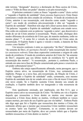 mãe terrena; “designado” descreve a declaração de Deus acerca de Cristo,
como o “Filho de Deus em poder” durante a era pós-ressurreição.
O próximo contraste é entre as frases “segundo a carne” (kata sarka)
e “segundo o Espírito de santidade” (kata pneuma hagiosynes). Estas frases
contrastam o modo dos dois estados de existência. O modo de existência de
Cristo, anterior à sua ressurreição, está descrito como sendo “segundo a
carne”; seu modo de existência pós-ressurreição é dito ser “segundo o
Espírito de santidade”. Hamilton tem algo útil a dizer acerca deste contraste:
“As palavras ‘segundo o Espírito de santidade’ explicam este estado novo.
Elas estão em contraste com as palavras ‘segundo a carne’, que descrevem o
modo de ser de Cristo anterior à ressurreição. ‘Paulo, então, distingue dois
modos diferentes da existência de Cristo que, de maneira nenhuma, estão no
mesmo plano’ 29
. A carne foi o veículo da existência de Cristo antes da
ressurreição. O Espírito Santo é agora o veículo o modo, a maneira de Seu
estatus como Senhor”30
.
Um terceiro contraste é entre as expressões “de Davi” (literalmente:
“da semente de Davi, ek spermatos David) e “pela ressurreição dos mortos”
(ex anastaseos nekron). Estas duas expressões contrastam a origem de cada
modo de existência. O modo de existência anterior de Cristo foi “da semente
de Davi”, enquanto que seu último modo de existência foi “a partir da
ressurreição dos mortos”. “A ressurreição... portanto é, conforme Paulo, a
entrada em uma nova fase de filiação caracterizada pela posse e exercício de
um poder sobrenatural único” 31
.
Embora não esteja especificamente afirmado, nesta passagem, que o
Espírito estava ativo, na ressurreição de Cristo, isso certamente está
implícito. Porque se a nova fase, pós-ressurreição, da filiação de Cristo, é
vivida “segundo o Espírito de santidade” então, certamente, esse mesmo
Espírito de santidade tem de ter estado ativo com o fim de trazer Cristo para
este novo estado. Se o Espírito sustenta Cristo durante seu estado de
exaltação, o Espírito também deve ter inaugurado a vida ressurrecta de
Cristo.
Esta igualmente ensinado, por implicação, em Rm 8.11, que o
Espírito estava ativo na ressurreição de Cristo: “Se habita em vós o Espírito
daquele que ressuscitou a Jesus dentre os mortos esse mesmo que
ressuscitou a Cristo Jesus dentre os mortos, vivificará também os vossos
corpos mortais, por meio do seu Espírito que em vós habita”. Embora Paulo
não diga aqui que foi o Espírito que ressuscitou dos mortos a Cristo, ele
realmente afirma que o mesmo que ressuscitou Cristo também ressuscitará
os crentes “pelo seu Espírito”. Certamente, se os crentes devem ser
ressuscitados por meio do Espírito, deve ser correto inferir que o Espírito
também ressuscitou a Cristo dentre os mortos 32
.
 