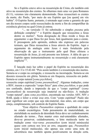 Se o Espírito esteve ativo na ressurreição de Cristo, ele também está
ativo na ressurreição dos crentes. Se olharmos mais uma vez para Romanos
(8.11), veremos isto claramente demonstrado. Deus ressuscitará os crentes
da morte, diz Paulo, “por meio do seu Espírito que [ou quem] em vós
habita”. O Espírito Santo, portanto, é retratado aqui como a garantia de que
um dia nossos corpos serão ressuscitados da morte a fim de compartilhar da
existência gloriosa na qual Cristo já entrou.
“... no versículo 11 foi substituído o simples pneuma pela
definição completa” “ o Espírito daquele que ressuscitou a Jesus
dentre os mortos”. Nesta designação de Deus reside a força do
argumento: o que Deus fez por Jesus, fará igualmente para o crente.
É pressuposto pelo apóstolo, embora não expresso em palavras
textuais, que Deus ressuscitou a Jesus através do Espírito. Aqui o
argumento da analogia entre Jesus é mais fortalecido pela
observação de que o instrumento pelo qual Deus efetuou a
ressurreição de Jesus, já está presente nos leitores. A idéia de que o
Espírito opera instrumentalmente na ressurreição e está claramente
implícita” 33
.
É lançada mais luz sobre o papel do Espírito na ressurreição dos
crentes, em 1 Co 15.42-44: “Pois assim também é a ressurreição dos mortos.
Semeia-se o corpo na corrupção, e ressuscita na incorrupção. Semeia-se em
desonra ressuscita em glória. Semeia-se em fraqueza, ressuscita em poder.
Semeia-se corpo natural [soma psychikon],
ressuscita corpo espiritual [soma pneumatikon]”. Algumas traduções, como
a RSV, trazem a expressão “corpo físico” para sõma psychikon, o que pode
nos confundir, dando a impressão de que o “corpo espiritual” (soma
pneumatikon) da ressurreição seja imaterial ou não-físico. A tradução
“corpo natural”, para soma psychikon, encontrada nas versões ASV, NIV e
RAB, ajuda o leitor a evitar esse erro. Com “corpo espiritual” Paulo não
quer significar um corpo que seja não-material, mas antes, um corpo que
esteja, completamente, sob controle do Espírito Santo.
“Esse objetivo Pneumatikon expressa a qualidade do corpo
no estado escatológico. Todo pensamento de imaterialidade, ou
eterialidade ou ausência de densidade física deve ser cuidadosamente
afastado do termo... Para manter estes mal-entendidos afastados,
deve-se preservar, cuidadosamente, a letra maiúscula tanto na
tradução como vice-versa: pneumatikon (com inicial minúscula)
quase com certeza nos leva ao erro, enquanto que, Pneumatikon
(com inicial maiúscula), não apenas soa como uma nota de
advertência mas também aponta positivamente na direção certa.
 