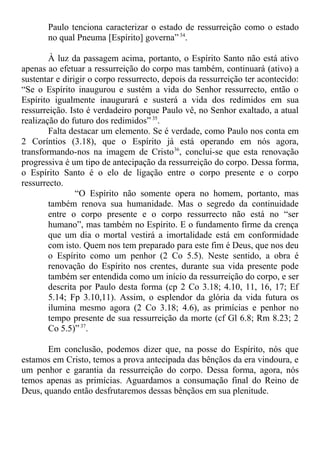 Paulo tenciona caracterizar o estado de ressurreição como o estado
no qual Pneuma [Espírito] governa” 34
.
À luz da passagem acima, portanto, o Espírito Santo não está ativo
apenas ao efetuar a ressurreição do corpo mas também, continuará (ativo) a
sustentar e dirigir o corpo ressurrecto, depois da ressurreição ter acontecido:
“Se o Espírito inaugurou e sustém a vida do Senhor ressurrecto, então o
Espírito igualmente inaugurará e susterá a vida dos redimidos em sua
ressurreição. Isto é verdadeiro porque Paulo vê, no Senhor exaltado, a atual
realização do futuro dos redimidos” 35
.
Falta destacar um elemento. Se é verdade, como Paulo nos conta em
2 Coríntios (3.18), que o Espírito já está operando em nós agora,
transformando-nos na imagem de Cristo36
, conclui-se que esta renovação
progressiva é um tipo de antecipação da ressurreição do corpo. Dessa forma,
o Espírito Santo é o elo de ligação entre o corpo presente e o corpo
ressurrecto.
“O Espírito não somente opera no homem, portanto, mas
também renova sua humanidade. Mas o segredo da continuidade
entre o corpo presente e o corpo ressurrecto não está no “ser
humano”, mas também no Espírito. E o fundamento firme da crença
que um dia o mortal vestirá a imortalidade está em conformidade
com isto. Quem nos tem preparado para este fim é Deus, que nos deu
o Espírito como um penhor (2 Co 5.5). Neste sentido, a obra é
renovação do Espírito nos crentes, durante sua vida presente pode
também ser entendida como um início da ressurreição do corpo, e ser
descrita por Paulo desta forma (cp 2 Co 3.18; 4.10, 11, 16, 17; Ef
5.14; Fp 3.10,11). Assim, o esplendor da glória da vida futura os
ilumina mesmo agora (2 Co 3.18; 4.6), as primícias e penhor no
tempo presente de sua ressurreição da morte (cf Gl 6.8; Rm 8.23; 2
Co 5.5)”37
.
Em conclusão, podemos dizer que, na posse do Espírito, nós que
estamos em Cristo, temos a prova antecipada das bênçãos da era vindoura, e
um penhor e garantia da ressurreição do corpo. Dessa forma, agora, nós
temos apenas as primícias. Aguardamos a consumação final do Reino de
Deus, quando então desfrutaremos dessas bênçãos em sua plenitude.
 