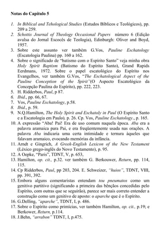 Notas do Capítulo 5
1. In Biblical and Tehological Studies (Estudos Bíblicos e Teológicos), pp.
209 a 259.
2. Schottis Journal of Theology Occasional Papers número 6 (Edição
avulsa do Jornal Escocês de Teologia), Edinburgh: Oliver and Boyd,
1957.
3. Sobre este assunto ver também G.Vos, Pauline Eschatology
(Escatologia Paulina) pp. 160 a 162.
4. Sobre o significado de “batismo com o Espírito Santo” veja minha obra
Holy Spirit Baptism (Batismo do Espírito Santo), Grand Rapids
Eerdmans, 1972. Sobre o papel escatológico do Espírito nos
Evangelhos, ver também G.Vos, “The Eschatological Aspect of the
Pauline Conception of the Spirit”(O Aspecto Escatológico da
Concepção Paulina do Espírito), pp. 222, 223.
5. H. Ridderbos, Paul, p 87.
6. Ibid., pp. 66, 67.
7. Vos, Pauline Eschatology, p.58.
8. Ibid., p. 59.
9. N.Q.Hamilton, The Holy Spirit and Eschatoly in Paul (O Espírito Santo
e a Escatologia em Paulo), p. 26. Cp. Vos, Pauline Eschatology., p. 165.
10. A expressão “Aba! Pai! Era de uso comum naquela época. Aba era a
palavra aramaica para Pai, e era freqüentemente usada nas orações. A
palavra Aba indicaria uma certa intimidade e ternura àqueles que
falavam aramaico, evocando memórias da infância.
11. Arndt e Gingrich, A Greek-English Lexicon of the New Testament
(Léxico grego-inglês do Novo Testamento), p. 95.
12. A Oepke, “Paris”, TDNT, V, p. 653,
13. Hamilton, op. cit., p.32. ver também G. Berkouwer, Return, pp. 114,
115.
14. Cp Ridderbos, Paul, pp 203, 204. E. Schweizer, “huios”, TDNT, VIII,
pp. 391, 392.
15. Embora alguns comentaristas entendam tou pneumatos como um
genitivo partitivo (significando a primeira das bênçãos concedidas pelo
Espírito, com outras que se seguirão), parece ser mais correto entender a
construção como um genitivo de aposto: o aparche que é o Espírito.
16. G.Delling, “aparche”, TDNT, I, p. 486.
17. Sobre o Espírito como primícias, ver também Hamilton, op. cit., p.19; e
Berkower, Return, p.114.
18. J.Behn, “arrabon” TDNT, I, p.475.
 