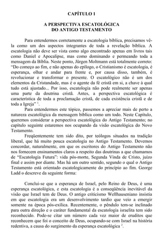 CAPÍTULO 1
A PERSPECTIVA ESCATOLÓGICA
DO ANTIGO TESTAMENTO
Para entendermos corretamente a escatologia bíblica, precisamos vê-
la como um dos aspectos integrantes de toda a revelação bíblica. A
escatologia não deve ser vista como algo encontrado apenas em livros tais
como Daniel e Apocalipse, mas como dominando e permeando toda a
mensagem da Bíblia. Neste ponto, Jürgen Moltmann está totalmente correto:
“Do começo ao fim, e não apenas do epílogo, o Cristianismo é escatologia, é
esperança, olhar e andar para frente e, por causa disso, também, é
revolucionar e transformar o presente. O escatológico não é um dos
elementos da Cristandade, mas é o agente da fé cristã em si, a chave à qual
tudo está ajustado... Por isso, escatologia não pode realmente ser apenas
uma parte da doutrina cristã. Antes, a perspectiva escatológica é
característica de toda a proclamação cristã, de cada existência cristã e de
toda a Igreja” 1
.
Para entendermos este tópico, passemos a apreciar mais de perto a
natureza escatológica da mensagem bíblica como um todo. Neste Capítulo,
queremos considerar a perspectiva escatológica do Antigo Testamento; no
capítulo seguinte estaremos nos ocupando da visão escatológica do Novo
Testamento.
Freqüentemente tem sido dito, por teólogos situados na tradição
liberal, que há muito pouca escatologia no Antigo Testamento. Devemos
concordar, naturalmente, em que os escritores do Antigo Testamento não
nos fornecem ensinamentos claros a respeito das doutrinas a que chamamos
de “Escatologia Futura”: vida pós-morte, Segunda Vinda de Cristo, juízo
final e assim por diante. Mas há um outro sentido, segundo o qual o Antigo
Testamento está orientado escatologicamente do princípio ao fim. George
Ladd o descreve da seguinte forma:
Conclui-se que a esperança de Israel, pelo Reino de Deus, é uma
esperança escatológica, e esta escatologia é a conseqüência inevitável da
visão que Israel tem de Deus. O antigo criticismo Wellhauseniano insistia
em que escatologia era um desenvolvimento tardio que veio a emergir
somente na época pós-exílica. Recentemente, o pêndulo tem-se inclinado
para outra direção e o caráter fundamental da escatologia israelita tem sido
reconhecido. Pode-se citar um número cada vez maior de eruditos que
reconhecem que foi o conceito de Deus, ocupando-se com Israel na história
redentiva, a causa do surgimento da esperança escatológica 2
.
 