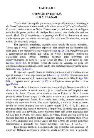 CAPÍTULO 6
A TENSÃO ENTRE O JÁ
E O AINDA-NÃO
Temos visto que aquilo que caracteriza especificamente a escatologia
do Novo Testamento é uma tensão subliminar entre o “já” e o “ainda-não”.
O crente, assim ensina o Novo Testamento, já está na era escatológica
mencionada pelos profetas do Antigo Testamento, mas ainda não está no
estado final. Ele já experimenta a presença do Espírito Santo em si, mas
ainda espera por seu corpo ressurrecto. Ele vive nos últimos dias, mas o
último dia ainda não chegou.
Em capítulos anteriores, tocamos nesta tensão de várias maneiras.
Vimos que o Novo Testamento expressa esta tensão em sua doutrina das
duas eras: a era presente e a era vindoura (veja pp. 28-30). Percebemos que
a compreensão da história que subjaz ao Novo Testamento implica na
existência desta tensão: continua havendo duas correntes de
desenvolvimento na história - a do Reino de Deus e a do reino do mal
(acima, pp.45-49). O próprio Reino de Deus, na verdade, só pode ser
entendido à luz desta tensão, como sendo uma realidade tanto presente como
futura (acima, pp.66-73).
O papel do Espírito Santo na escatologia lustra mais a tensão entre o
que já somos e o que esperamos ser (abaixo, pp. 74-90). Observamos isto
especialmente em conexão com conceitos tais como nossa filiação (pp. 80-
83), o Espírito como primícia (p.83), e o Espírito como penhor e selo
(pp.83-86).
Na verdade, é impossível entender a escatologia Neotestamentária à
desta deste tensão. A tensão entre o já e o ainda-não está implícita nos
ensinos de Jesus. Porque Jesus ensinou que o Reino de Deus é tanto
presente como futuro, e que a vida eterna é tanto uma possessão presente
como uma esperança futura. Esta tensão mais tarde, também permeia os
ensinos do Apóstolo Paulo. Para estes Apóstolo, a vida de Jesus se auto-
revela no tempo presente em nossa carne mortal (2 Co 4.10, 11), mas a
presença desta vida nova é provisória e imperfeita, de modo que podemos
referi-la tanto dela revelada, como podemos falar dela como escondida (cp
Cl 3.3; Rm 8.19,23). Por causa disso, às vezes, Paulo escreve acerca da
morada presente do Espírito numa linguagem alegre e triunfante (Rm 8.9; 2
Co 3.18), enquanto que outras vezes ele fala acerca do crente gemendo
intimamente e anelando por coisas melhores (Rm 8.23; 1 Co 5.2) 1
.
Esta tensão também é mencionada nas Epístolas não-paulinas. O
autor de Hebreus contrasta a primeira vinda de Cristo com a segunda:
 