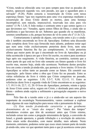 “Cristo, tendo-se oferecido uma vez para sempre para tirar os pecados de
muitos, aparecerá segunda vez, sem pecado, aos que o aguardam para a
salvação” (9.28). Pedro conecta a ressurreição de Cristo com nossa
esperança futura: “que nos regenerou para uma viva esperança mediante a
ressurreição de Jesus Cristo dentre os mortos, para uma herança
incorruptível, sem mácula, imarcescível, reservada nos céus para vós
outros” (1 Pe 1.3,4). E João realça o contraste entre o que somos agora e o
que deveremos ser: “Amados, agora somos filhos de Deus, e ainda não se
manifestou o que havemos de ser. Sabemos que quando ele se manifestar,
seremos semelhantes a ele, porque havemos de vê-lo como ele é” (1 Jo 3.2).
Contrariamente à opinião de alguns, esta tensão entre o já e o ainda-
não é também encontrada no livro de Apocalipse. Embora uma discussão
mais completa deste livro seja fornecida mais adiante, podemos notar aqui
que nem uma visão exclusivamente preterista deste livro, nem uma
exclusivamente futurista lhe faz jus completamente. A visão preterista
afirma que maior parte do que é encontrado no livro de Apocalipse ou já
tinha acontecido à época em que o livro foi escrito, ou estava para acontecer
logo após seu surgimento. A visão futurista, ao contrário, sustenta que a
maior parte do que está no livro não somente era futuro quando o livro foi
escrito mas, mesmo hoje, ainda não aconteceu. Nenhuma destas posições
leva em conta a tensão já-ainda-não, que permeia o livro inteiro. O livro do
Apocalipse se refere tanto ao passado como ao futuro. Ele constrói sua
expectação pelo futuro sobre a obra que Cristo fez no passado. Entre as
várias referências do livro à vitória que Cristo conquistou no passado,
podemos citar as seguintes: 1.18; 5.5-7, 9,10; 12.1-5, 11. Entre as
referências deste livro à segunda vinda de Cristo encontram-se as seguintes:
1.7; 19.11-16; 22.7, 12, 20. O livro do Apocalipse, portanto, retrata a igreja
de Jesus Cristo como salva, segura em Cristo, e destinada para uma glória
futura - embora ainda sujeita a sofrimento e perseguição enquanto o noivo
demora.
Pelo fato de a tensão entre o já e o ainda-não ser um aspecto tão
importante da escatologia Neotestamentária, vamos continuar a explorar
mais algumas de suas implicações para nossa vida e pensamento de hoje.
(1) Esta tensão já-ainda-não caracteriza o que geralmente
denominamos de os “sinais dos tempos”. Por “sinais dos tempos”
entendemos eventos que têm de acontecer antes que Cristo retorne,
incluindo coisas tais como a pregação missionária da Igreja, a conversão de
Israel, a grande apostasia, a grande tribulação e a revelação do anticristo.
Estes sinais serão discutidos, com maior detalhe, mais adiante. Neste
momento, entretanto, podemos notar que esses sinais tomam parte da tensão
já-ainda-não, uma vez que apontam tanto para o que já aconteceu como para
 