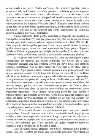o que ainda está porvir. Todos os “sinais dos tempos” apontam para a
primeira vinda de Cristo no passado e apontam, no futuro, para sua segunda
vinda. Além disso, estes sinais não devem ser considerados como
acontecendo exclusivamente no tempo-final, imediatamente antes da volta
de Cristo, mas devem ser vistos como ocorrendo ao longo de toda a era
entre a primeira e a Segunda Vinda de Cristo2
. Embora estes sinais deixem
lugar para um cumprimento culminante futuro, imediatamente antes da volta
de Cristo3
, eles são de tal natureza que serão encontrados ao longo da
história da igreja no Novo Testamento.
Como ilustração deste ponto, considere a pregação missionária do
Evangelho. Jesus disse: “E será pregado este evangelho do Reino por todo o
mundo, para testemunho a todas as nações. Então virá o fim” (Mt 24.14).
Esta pregação do Evangelho, por isso, é tanto uma marca distintiva da era na
qual vivemos agora, como um sinal apontando no futuro para a Segunda
Vinda de Cristo. A pregação missionária do Evangelho é um sinal que nos
lembra a vitória de Cristo no passado e que antecipa seu retorno glorioso.
(2) A Igreja está envolvida nesta tensão. Uma vez que a igreja é uma
comunidade de pessoas que foram redimidas por Cristo, ela é uma
comunhão daqueles que não obstante serem um povo novo, são também
pessoas imperfeitas. Não se deve perder de vista nem a novidade nem a
imperfeição. A pregação, ensino, cuidado pastoral e disciplina praticados na
igreja, portanto, sempre têm de levar esta tensão em conta. O povo de Deus
não deve ser tratado como aqueles que ainda estão totalmente depravados,
“completamente incapazes de qualquer bem e inclinados para todo mal” 4
,
mas devem ser tratados e considerados como novas criaturas em Cristo. Ao
mesmo tempo, porém, deve ser lembrado que o povo de Deus é ainda
imperfeito. Por causa disso, os cristãos deveriam lidar um com o outro como
pecadores perdoados. Deve sempre haver uma prontidão para aceitar e
perdoar irmãos que pecaram contra nós. Além disso, qualquer correção que
deva ser feita, deveria acontecer no Espírito de Gl 6.1: “Se alguém for
apanhado em pecado, meus irmãos, vós que sois espirituais tendes obrigação
de o trazer ao bom caminho, sem qualquer complexo de superioridade, para
vos salvaguardar contra possíveis tentações” (Philips).
(3) Esta tensão deveria ser um incentivo para um viver cristão
responsável. A tensão contínua entre o já e o ainda-não implica que, para o
cristão, a luta contra o pecado continua ao longo da presente vida. Mas esta
é uma luta para se engajar, não na expectação da derrota, mas na certeza da
vitória. Nós sabemos que Cristo desferiu um golpe mortal no reino de
Satanás e que a condenação de Satanás é certa.
Nós já somos novas criaturas em Cristo, habitadas pelo Espírito
Santo, que nos fortifica de modo que realmente podemos “mortificar os
 