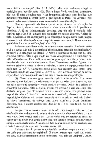 maus feitos do corpo” (Rm 8.13, NIV). Mas não podemos atingir a
perfeição sem pecado nesta vida. Nossa imperfeição contínua, entretanto,
não nos dá uma desculpa para viver irresponsavelmente, nem implica que
devamos renunciar a tentar fazer o que agrada a Deus. Na verdade, nós
apenas podemos continuar a viver com o ainda-não à luz do já.
Uma compreensão da força que é nossa, através da habitação do
Espírito Santo, deveria nos motivar a viver uma vida cristã positiva e
vitoriosa. A fé na transformação contínua que em nós é operada pelo
Espírito (cp 2 Co 3.18) deveria nos estimular em nossos esforços. Acima de
tudo, deveríamos ser encorajados pela convicção de que nossa santificação
é, em última instância, não uma conquista nossa mas dom de Deus, uma vez
que Cristo é a nossa santificação (1 Co 1.30).
Podemos considerar mais um aspecto nesta conexão. A relação entre
o já e o ainda-não não é de antítese absoluta, mas antes de continuidade. O
primeiro é o antegozo do último. O Novo Testamento ensina que há uma
conexão estreita entre a qualidade da nossa vida presente e a qualidade da
vida além-túmulo. Para indicar o modo pelo qual a vida presente esta
relacionada com a vida vindoura o Novo Testamento utiliza figuras tais
como o prêmio, a coroa, o fruto, a colheita, o grão e a espiga, semeadura e
ceifa (cp. Gl 6.8) 5
. Conceitos como estes nos ensinam que temos uma
responsabilidade de viver para o louvor de Deus como o melhor de nossa
capacidade mesmo enquanto continuamos a não alcançar a perfeição.
(4) Nossa auto-imagem deveria refletir esta tensão. Por auto-
imagem quero designar o modo como uma pessoa olha para si mesma, seu
conceito acerca de seu próprio valor ou falta de valor. O fato de o cristão se
encontrar na tensão entre o que já possui em Cristo e o que ele ainda não
desfruta, implica que ele deveria ver a si mesmo como uma pessoa nova
imperfeita. Mas a ênfase deveria cair sobre a novidade, não sobre a contínua
imperfeição. Colocar a ênfase na imperfeição em vez de na novidade é viver
no Novo Testamento de cabeça para baixo. Conforme Oscar Cullmann
comenta, para o crente cristãos nos dias de hoje o já excede em peso ao
ainda-não 5
.
Porque continuamos a viver na tensão escatológica entre o á e o
ainda não, nós realmente não vemos ainda nossa novidade em Cristo em sua
totalidade. Nós vemos muito em nossas vidas que se assemelha mais ao
velho que ao novo. Por causa disso, fica um sentido no qual esta novidade
sempre é um objeto de fé. Mas a fé no fato de que somos novas criaturas em
Cristo é um aspecto essencial de nossa vida cristã.
Embora a tensão permaneça, é também verdadeiro que a vida cristã é
marcada por crescimento espiritual. O novo homem que vestimos, como
cristãos, está continuamente sendo renovado: “Não mintais um para o outro,
 
