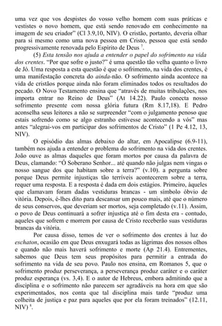 uma vez que vos despistes do vosso velho homem com suas práticas e
vestistes o novo homem, que está sendo renovado em conhecimento na
imagem de seu criador” (Cl 3.9,10, NIV). O cristão, portanto, deveria olhar
para si mesmo como uma nova pessoa em Cristo, pessoa que está sendo
progressivamente renovada pelo Espírito de Deus 7
.
(5) Esta tensão nos ajuda a entender o papel do sofrimento na vida
dos crentes. “Por que sofre o justo?” é uma questão tão velha quanto o livro
de Jó. Uma resposta a esta questão é que o sofrimento, na vida dos crentes, é
uma manifestação concreta do ainda-não. O sofrimento ainda acontece na
vida de cristãos porque ainda não foram eliminados todos os resultados do
pecado. O Novo Testamento ensina que “através de muitas tribulações, nos
importa entrar no Reino de Deus” (At 14.22). Paulo conecta nosso
sofrimento presente com nossa glória futura (Rm 8.17,18). E Pedro
aconselha seus leitores a não se surpreender “com o julgamento penoso que
estais sofrendo como se algo estranho estivesse acontecendo a vós” mas
antes “alegrai-vos em participar dos sofrimentos de Cristo” (1 Pe 4.12, 13,
NIV).
O episódio das almas debaixo do altar, em Apocalipse (6.9-11),
também nos ajuda a entender o problema do sofrimento na vida dos crentes.
João ouve as almas daqueles que foram mortos por causa da palavra de
Deus, clamando: “Ó Soberano Senhor... até quando não julgas nem vingas o
nosso sangue dos que habitam sobre a terra?” (v.10). a pergunta sobre
porque Deus permite injustiças tão terríveis acontecerem sobre a terra,
requer uma resposta. E a resposta é dada em dois estágios. Primeiro, àqueles
que clamavam foram dadas vestiduras brancas - um símbolo óbvio de
vitória. Depois, é-lhes dito para descansar um pouco mais, até que o número
de seus conservos, que deveriam ser mortos, seja completado (v.11). Assim,
o povo de Deus continuará a sofrer injustiça até o fim desta era - contudo,
aqueles que sofrem e morrem por causa de Cristo receberão suas vestiduras
brancas da vitória.
Por causa disso, temos de ver o sofrimento dos crentes à luz do
eschaton, ocasião em que Deus enxugará todas as lágrimas dos nossos olhos
e quando não mais haverá sofrimento e morte (Ap 21.4). Entrementes,
sabemos que Deus tem seus propósitos para permitir a entrada do
sofrimento na vida de seu povo. Paulo nos ensina, em Romanos 5, que o
sofrimento produz perseverança, a perseverança produz caráter e o caráter
produz esperança (vs. 3,4). E o autor de Hebreus, embora admitindo que a
disciplina e o sofrimento não parecem ser agradáveis na hora em que são
experimentados, nos conta que tal disciplina mais tarde “produz uma
colheita de justiça e paz para aqueles que por ela foram treinados” (12.11,
NIV) 8
.
 