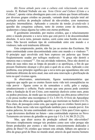 (6) Nossa atitude para com a cultura está relacionada com esta
tensão. H. Richard Niebuhr em seu livro Christ and Culture (Cristo e a
Cultura) 9
, aponta várias abordagens para com a cultura que foram utilizadas
por diversos grupos cristãos no passado, variando desde rejeição total até
aceitação acrítica da produção cultural de não-cristãos, com numerosas
posições intermediárias. Aplicando o conceito da tensão já-ainda-não à
questão das conquistas culturas, tanto de crentes como de descrentes,
ajudaremos a lança alguma luz sobre este eterno problema.
É geralmente entendido, por muitos cristãos, que o relacionamento
entre o mundo presente e a nova terra que está porvir é de descontinuidade
absoluta. A nova terra, pensam muitos, cairá como uma bomba em nosso
meio. Não haverá nenhum tipo de continuidade entre este mundo e o
vindouro; tudo será totalmente diferente.
Esta compreensão, porém, não faz jus ao ensino das Escrituras. Há
tanto continuidade como descontinuidade entre este mundo e o vindouro 10
.
O princípio aqui envolvido está bem expresso em palavras que foram
freqüentemente usadas por teólogos medievais: “A graça não destrói a
natureza mas a restaura” 11
. Em sua atividade redentora, Deus não destrói as
obras de suas mãos mas as limpa do pecado e as aperfeiçoa, a fim de que
possam finalmente alcançar o alvo para o qual ele as criou. Aplicado a este
problema, esse princípio significa que a nova terra que aguardamos não será
totalmente diferente da terra atual, mas será uma renovação e glorificação da
terra na qual vivemos agora.
Já observamos, anteriormente, figuras neotestamentárias que
sugerem que aquilo que os crentes fazem nesta vida terá conseqüências na
vida porvir - figuras como as da semeadura e ceifa, grão e espiga,
amadurecimento e colheita. Paulo ensina que uma pessoa pode construir
sobre a fundação da fé em Cristo, com materiais duráveis como ouro, prata
ou pedras preciosas, de modo que na consumação sua obra possa sobreviver
e ele possa receber uma recompensa (1 Co 3.10-15). O livro do Apocalipse
fala acerca das obras que seguirão aqueles que morreram no Senhor (14.13).
Fica claro, de passagens como esta, que aquilo que os cristãos fazem para o
Reino de Deus nesta vida tem significado também para o mundo porvir. Em
outras palavras, há uma continuidade entre o que é feito para Cristo agora e
o que deveremos desfrutar no futuro - uma continuidade expressa no Novo
Testamento em termos de galardão ou gozo (cp 1 Co 3.14; Mt 25.21,23).
Mas, que dizer acerca da produção cultural dos não-cristãos?
Devemos simplesmente renegar tais produtos como sem valor porque não
foram produzidos por crentes e não foram conscientemente dedicados à
glória de Deus? Os cristãos que tomam esta atitude, falham em apreciar a
obra da graça geral de Deus no mundo atual, através da qual mesmo homens
 