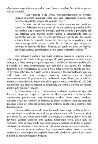 não-regenerados são capacitados para fazer contribuições válidas para a
cultura mundial.
“Toda verdade é de Deus; consequentemente, se homens
iníquos disseram qualquer coisa que seja verdadeira e justa, não
devemos rejeitá-la; porque ela veio de Deus 12
.
Sempre que depararmos com estes assuntos em escritores
seculares, deixemos essa admirável luz da verdade que neles brilha
nos ensinar que a mente do homem, embora decaída e pervertida em
sua inteireza está mesmo assim vestida e ornamentada com os
excelentes dons de Deus. Se consideramos o Espírito de Deus como
a única fonte da verdade, nunca devemos rejeitar a verdade em si,
nem menosprezá-la pareça como for, a não ser que desejemos
desonrar o Espírito de Deus. Porque, em tendo os dons do Espírito
em pouca estima, desprezamos e rejeitamos o próprio Espírito” 13
.
Com relação à cultura não-cristã, portanto, temos de lembrar que o
soberano poder de Cristo é tão grande que ele pode governar em meio a seus
inimigos, e fazer com que aqueles que não o conhecem façam contribuições
à ciência e à arte, contribuições que servirão à sua causa. Os poderes
despertos pela ressurreição de Jesus Cristo estão ativos no mundo de hoje!
O governo soberano de Cristo sobre a história é tão maravilhosos que ele
pode fazer até seus inimigos louvá-lo, embora eles o façam
involuntariamente. E quando lemos, no livro do Apocalipse, que os reis das
nações da terra deverão trazer sua glória para a nova Jerusalém (21.24,26),
concluímos que haverá alguma continuidade até entre a cultura do mundo
atual e a do mundo vindouro.
A tensão entre o já e o ainda-não, portanto, implica em que não
devemos desprezar o que o Espírito de Deus capacitou a homens não-
regenerados produzirem, mas devemos avaliar todos esses produtos
culturais à luz dos ensinos da Palavra de Deus. Podemos usar em gratidão
qualquer coisa de valor da cultura deste mundo, desde que a usemos com
discriminação.
Como cristãos, acima de tudo, temos de fazer o que melhor podemos
para continuar a produzir uma cultura genuinamente cristã: literatura cristã,
arte, filosofia, uma abordagem cristã da ciência, e assim por diante. Mas não
devemos esperar alcançar uma cultura totalmente cristã deste lado do
eschaton. Uma vez que ainda não somos o que devemos ser, todos os nossos
esforços em estabelecer uma cultura cristã serão apenas uma aproximação.
Para dar certeza, embora haja uma continuidade entre o mundo
presente e o mundo por vir, a glória do mundo vindouro superará em muito
a glória do mundo presente. Porque:
 
