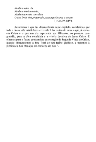 Nenhum olho viu,
Nenhum ouvido ouviu,
Nenhuma mente concebeu
O que Deus tem preparado para aqueles que o amam
(1 Co 2.9, NIV).
Resumindo o que foi desenvolvido neste capítulo, concluímos que
toda a nossa vida cristã deve ser vivida à luz da tensão entre o que já somos
em Cristo e o que um dia esperamos ser. Olhamos, no passado, com
gratidão, para a obra concluída e a vitória decisiva de Jesus Cristo. E
olhamos para o futuro com ansiosa antecipação da Segunda Vinda de Cristo,
quando instauraremos a fase final de seu Reino glorioso, e traremos à
plenitude a boa obra que ele começou em nós 14
.
 