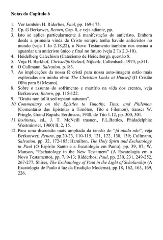 Notas do Capítulo 6
1. Ver também H. Riderbos, Paul, pp. 169-175.
2. Cp. G Berkower, Return, Cap. 8, e veja adiante, pp.
3. Isto se aplica particularmente à manifestação do anticristo. Embora
desde a primeira vinda de Cristo sempre tenha havido anticristos no
mundo (veja 1 Jo 2.18,22), o Novo Testamento também nos ensina a
aguardar um anticristo único e final no futuro (veja 2 Ts 2.3-10).
4. Heidelberg Catechism (Catecismo de Heidelberg), questão 8.
5. Veja H. Berkhof, Christelijk Geloof, Nijkerk: Callenbach, 1973, p.511.
6. O Cullmann, Salvation, p.183.
7. As implicações da nossa fé cristã para nossa auto-imagem estão mais
exploradas em minha obra: The Christian Looks at Himself (O Cristão
Olha para Si Mesmo).
8. Sobre o assunto do sofrimento e martírio na vida dos crentes, veja
Berkouwer, Return, pp. 115-122.
9. “Gratia non tollit sed reparat naturam”.
10. Commentary on the Epistles to Timothy, Titus, and Philemon
(Comentário das Epístolas a Timóteo, Tito e Filemon), transcr W.
Pringle, Grand Rapids: Eerdmans, 1948, de Tito 1.12, pp. 300, 301.
11. Institutas, ed., J. T. McNeill trasncr., F.L.Battles, Phidadelphia:
Westminster, 1960) II, 2, 15.
12. Para uma discussão mais ampliada da tensão do “já-ainda-não”, veja
Berkouwer, Return, pp.20-23, 110-115, 121, 122, 138, 139; Cullmann,
Salvation, pp. 32, 172-185; Hamilton, The Holy Spirit and Eschatology
in Paul (O Espírito Santo e a Escatologia em Paulo), pp. 39, 87; W.
Manson, “Eschatology in the New Testament” (A Escatologia em o
Novo Testamento), pp. 7, 9-13; Ridderbos, Paul, pp. 230, 231, 249-252,
267-277; Shires, The Eschatology of Paul in the Light of Scholarship (A
Escatologia de Paulo à luz da Erudição Moderna), pp.18, 162, 163, 169,
226.
 