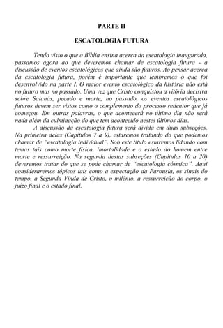 PARTE II
ESCATOLOGIA FUTURA
Tendo visto o que a Bíblia ensina acerca da escatologia inaugurada,
passamos agora ao que deveremos chamar de escatologia futura - a
discussão de eventos escatológicos que ainda são futuros. Ao pensar acerca
da escatologia futura, porém é importante que lembremos o que foi
desenvolvido na parte I. O maior evento escatológico da história não está
no futuro mas no passado. Uma vez que Cristo conquistou a vitória decisiva
sobre Satanás, pecado e morte, no passado, os eventos escatológicos
futuros devem ser vistos como o complemento do processo redentor que já
começou. Em outras palavras, o que acontecerá no último dia não será
nada além da culminação do que tem acontecido nestes últimos dias.
A discussão da escatologia futura será divida em duas subseções.
Na primeira delas (Capítulos 7 a 9), estaremos tratando do que podemos
chamar de “escatologia individual”. Sob este título estaremos lidando com
temas tais como morte física, imortalidade e o estado do homem entre
morte e ressurreição. Na segunda destas subseções (Capítulos 10 a 20)
deveremos tratar do que se pode chamar de “escatologia cósmica”. Aqui
consideraremos tópicos tais como a expectação da Parousia, os sinais do
tempo, a Segunda Vinda de Cristo, o milênio, a ressurreição do corpo, o
juízo final e o estado final.
 