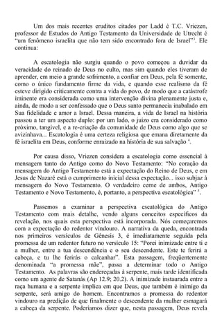Um dos mais recentes eruditos citados por Ladd é T.C. Vriezen,
professor de Estudos do Antigo Testamento da Universidade de Utrecht é
“um fenômeno israelita que não tem sido encontrado fora de Israel”3
. Ele
continua:
A escatologia não surgiu quando o povo começou a duvidar da
veracidade do reinado de Deus no culto, mas sim quando eles tiveram de
aprender, em meio a grande sofrimento, a confiar em Deus, pela fé somente,
como o único fundamento firme da vida, e quando esse realismo da fé
esteve dirigido criticamente contra a vida do povo, de modo que a catástrofe
iminente era considerada como uma intervenção divina plenamente justa e,
ainda, de modo a ser confessado que o Deus santo permanecia inabalado em
Sua fidelidade e amor a Israel. Dessa maneira, a vida de Israel na história
passou a ter um aspecto duplo: por um lado, o juízo era considerado como
próximo, tangível, e a re-criação da comunidade de Deus como algo que se
avizinhava... Escatologia é uma certeza religiosa que emana diretamente da
fé israelita em Deus, conforme enraizado na história de sua salvação 4
.
Por causa disso, Vriezen considera a escatologia como essencial à
mensagem tanto do Antigo como do Novo Testamento: “No coração da
mensagem do Antigo Testamento está a expectação do Reino de Deus, e em
Jesus de Nazaré está o cumprimento inicial dessa expectação... isso subjaz à
mensagem do Novo Testamento. O verdadeiro cerne de ambos, Antigo
Testamento e Novo Testamento, é, portanto, a perspectiva escatológica” 5
.
Passemos a examinar a perspectiva escatológica do Antigo
Testamento com mais detalhe, vendo alguns conceitos específicos da
revelação, nos quais esta perspectiva está incorporada. Nós começaremos
com a expectação do redentor vindouro. A narrativa da queda, encontrada
nos primeiros versículos de Gênesis 3, é imediatamente seguida pela
promessa de um redentor futuro no versículo 15: “Porei inimizade entre ti e
a mulher, entre a tua descendência e o seu descendente. Este te ferirá a
cabeça, e tu lhe ferirás o calcanhar”. Esta passagem, freqüentemente
denominada “a promessa mãe”, passa a determinar todo o Antigo
Testamento. As palavras são endereçadas à serpente, mais tarde identificada
como um agente de Satanás (Ap 12.9; 20.2). A inimizade instaurada entre a
raça humana e a serpente implica em que Deus, que também é inimigo da
serpente, será amigo do homem. Encontramos a promessa do redentor
vindouro na predição de que finalmente o descendente da mulher esmagará
a cabeça da serpente. Poderíamos dizer que, nesta passagem, Deus revela
 