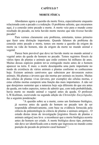 CAPÍTULO 7
MORTE FÍSICA
Abordamos agora a questão da morte física, especialmente enquanto
relacionada com o pecado e a redenção. O problema saliente, que encaramos
aqui, é a conexão entre pecado e morte. A morte veio para o mundo como
resultado do pecado, ou teria havido morte mesmo que não tivesse havido
pecado?
Para vermos claramente este problema, entretanto, temos primeiro
que fazer uma distinção importante. Quando falamos do problema da
conexão entre pecado e morte, temos em mente a questão da origem da
morte na vida do homem, não da origem da morte no mundo animal e
vegetal.
Parece bem provável que deve ter havido morte no mundo animal e
vegetal antes da queda do homem no pecado. Temos registros fósseis de
vários tipos de plantas e animais que estão extintos há milhares de anos.
Muitas dessas espécies podem ter-se extinguido muito antes de o homem
aparecer na terra. E mais: a morte desempenha uma parte importante no
modo de existência de vários animais e plantas conforme os conhecemos
hoje. Existem animais carnívoros que subsistem por devorarem outros
animais. Há plantas e árvores que são mortas por animais ou insetos. Muitas
das células de plantas vivas (árvores, por exemplo) são células mortas, e
estas células mortas cumprem uma função das mais importantes. A não ser
que desejemos sustentar que a natureza hoje seja diferente do que era antes
da queda, em todos aspectos, temos de admitir que, com toda probabilidade,
havia morte no mundo animal e vegetal antes da queda. O professor
L.W.Kuilman, escrevendo na segunda edição da Christelijke Encyclopedie,
faz a seguinte ponderação:
“A questão sobre se a morte, como um fenômeno biológico,
já ocorreu antes da queda do homem no pecado tem de ser
respondida afirmativamente, com base na evidência fornecida pela
ciência da paleontologia (a ciência de plantas e animais antigos)... O
estudo destas áreas de investigação [registros fósseis de plantas e
animais antigos] nos leva a reconhecer que a morte biológica ocorria
antes do homem ser criado. A morte biológica desse tipo, portanto,
não deve ser identificada com a morte que ingressou no mundo como
punição do pecado do primeiro casal humano” 1
.
 