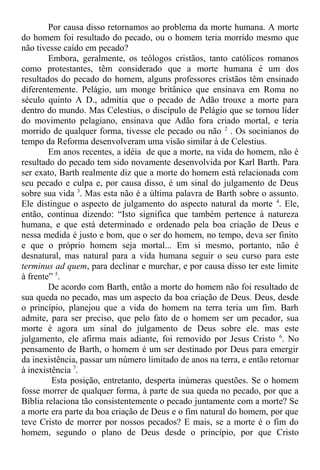Por causa disso retornamos ao problema da morte humana. A morte
do homem foi resultado do pecado, ou o homem teria morrido mesmo que
não tivesse caído em pecado?
Embora, geralmente, os teólogos cristãos, tanto católicos romanos
como protestantes, têm considerado que a morte humana é um dos
resultados do pecado do homem, alguns professores cristãos têm ensinado
diferentemente. Pelágio, um monge britânico que ensinava em Roma no
século quinto A D., admitia que o pecado de Adão trouxe a morte para
dentro do mundo. Mas Celestius, o discípulo de Pelágio que se tornou líder
do movimento pelagiano, ensinava que Adão fora criado mortal, e teria
morrido de qualquer forma, tivesse ele pecado ou não 2
. Os socinianos do
tempo da Reforma desenvolveram uma visão similar à de Celestius.
Em anos recentes, a idéia de que a morte, na vida do homem, não é
resultado do pecado tem sido novamente desenvolvida por Karl Barth. Para
ser exato, Barth realmente diz que a morte do homem está relacionada com
seu pecado e culpa e, por causa disso, é um sinal do julgamento de Deus
sobre sua vida 3
. Mas esta não é a última palavra de Barth sobre o assunto.
Ele distingue o aspecto de julgamento do aspecto natural da morte 4
. Ele,
então, continua dizendo: “Isto significa que também pertence à natureza
humana, e que está determinado e ordenado pela boa criação de Deus e
nessa medida é justo e bom, que o ser do homem, no tempo, deva ser finito
e que o próprio homem seja mortal... Em si mesmo, portanto, não é
desnatural, mas natural para a vida humana seguir o seu curso para este
terminus ad quem, para declinar e murchar, e por causa disso ter este limite
à frente” 5
.
De acordo com Barth, então a morte do homem não foi resultado de
sua queda no pecado, mas um aspecto da boa criação de Deus. Deus, desde
o princípio, planejou que a vida do homem na terra teria um fim. Barh
admite, para ser preciso, que pelo fato de o homem ser um pecador, sua
morte é agora um sinal do julgamento de Deus sobre ele. mas este
julgamento, ele afirma mais adiante, foi removido por Jesus Cristo 6
. No
pensamento de Barth, o homem é um ser destinado por Deus para emergir
da inexistência, passar um número limitado de anos na terra, e então retornar
à inexistência 7
.
Esta posição, entretanto, desperta inúmeras questões. Se o homem
fosse morrer de qualquer forma, à parte de sua queda no pecado, por que a
Bíblia relaciona tão consistentemente o pecado juntamente com a morte? Se
a morte era parte da boa criação de Deus e o fim natural do homem, por que
teve Cristo de morrer por nossos pecados? E mais, se a morte é o fim do
homem, segundo o plano de Deus desde o princípio, por que Cristo
 