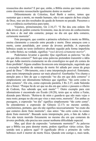 ressuscitou dos mortos? E por que, então, a Bíblia ensina que tanto crentes
como descrentes ressuscitarão igualmente dentre os mortos?
Diferentemente de Celestius, Karl Barth e outros, temos que
sustentar que a morte, no mundo humano, não é um aspecto da boa criação
de Deus, mas um dos resultados da queda do homem no pecado. Passemos a
ver a evidência escriturística para tanto.
Vejamos, primeiramente, Gn 2.16,17: “E lhe deu esta ordem: De
toda árvore do jardim comerás livremente, mas da árvores do conhecimento
do bem e do mal não comerás; porque no dia em que dela comeres,
certamente morrerás”.
Esta passagem, que contém a primeira referência à morte na Bíblia,
ensina claramente a conexão entre pecado e morte. Deus ameaçou com a
morte, como penalidade, por comer da árvores proibida. A expressão
hebraica usada no texto (infinitivo absoluto seguido pela forma imperfeita
do verbo finito), na verdade, significa: “você deverá certamente morrer”.
Poderíamos levantar a questão: Que significam as palavras “no dia
em que dela comeres?” Será que estas palavras pretendem transmitir a idéia
de que Adão morreria exatamente no dia cronológico no qual ele comeu do
fruto proibido? Alguns eruditos favorecem esta interpretação, sugerindo que
a execução imediata da sentença de morte foi adiada por causa da graça
geral de Deus 8
. Obviamente, esta é uma interpretação possível. Entretanto,
uma outra interpretação parece ser mais plausível. Geerhardus Vos chama a
atenção para o fato de que a expressão “no dia em que dela comeres” é
simplesmente um idiomatismo hebraico que significa: “tão certo como tu
dela comeres”. Ele cita, como expressão paralela, I Rs 2.37, onde Salomão
diz a Simei: “Porque há de ser que no dia em que saíres e passares o ribeiro
de Cedrom, fica sabendo que será morto” 9
. Outro exemplo para este
idiomatismo é encontrado em Êxodo (10.28), texto que se refere a Faráo,
dizendo para Moisés: “Retira-te de mim e guarda-te que não mais vejas o
meu rosto; porque no dia em que vires o meu rosto, morrerás”. Em ambas as
passagens, a expressão “no dia” significa simplesmente “tão certo como”.
Se entendermos a expressão de Gênesis (2.17) no mesmo sentido,
concluiremos, portanto, que ela não significa necessariamente “no exato dia
que comeres deste fruto morrerás”, mas antes: “tão certo como tu comes
deste fruto morrerás”. Baseado nesta interpretação, pois, o fato de Adão e
Eva não terem morrido fisicamente no mesmo dia em que comeram da
árvores proibida, não precisa nos causar nenhuma dificuldade especial.
Mas, quê dizer da expressão: “certamente morrerás?” As palavras
que a Bíblia usa para denotar morte, podem significar várias coisas. Que
sentido terá a palavra aqui? O significado óbvio e primeiro do verbo
hebraico muth é morrer de morte física. Quando este castigo e, mais tarde,
 