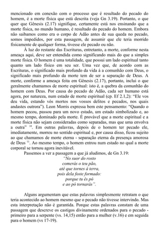 mencionado em conexão com o processo que é resultado do pecado do
homem, é a morte física que está descrita (veja Gn 3.19). Portanto, o que
quer que Gênesis (2.17) signifique, certamente está nos ensinando que a
morte física, no mundo humano, é resultado do pecado do homem. Embora
não saibamos como era o corpo de Adão antes de sua queda no pecado,
somos impedidos, por esta passagem, de assumir que ele teria morrido
fisicamente de qualquer forma, tivesse ele pecado ou não.
À luz do restante das Escrituras, entretanto, a morte, conforme nesta
ameaça aqui, deve ser entendida como significando mais do que a simples
morte física. O homem é uma totalidade, que possui um lado espiritual tanto
quanto um lado físico em seu ser. Uma vez que, de acordo com as
Escrituras, o significado mais profundo da vida á a comunhão com Deus, o
significado mais profundo da morte tem de ser a separação de Deus. A
morte, conforme a ameaça feita em Gênesis (2.17), portanto, inclui o que
geralmente chamamos de morte espiritual: isto é, a quebra da comunhão do
homem com Deus. Por causa do pecado de Adão, cada ser humano está
agora, por natureza, num estado de morte espiritual (cp. Ef 2.1,2): “Ele vos
deu vida, estando vós mortos nos vossos delitos e pecados, nos quais
andastes outrora”). Leon Morris expressa bem este pensamento: “Quando o
homem pecou, passou para um novo estado, um estado simbolizado e, ao
mesmo tempo, dominado pela morte. É provável que a morte espiritual e a
morte física não sejam consideradas como separadas, mas que uma envolva
a outra” 10
. Em outras palavras, depois de o homem ter pecado ele,
imediatamente, morreu no sentido espiritual e, por causa disso, ficou sujeito
ao que chamamos de morte eterna - separação eterna da presença amorosa
de Deus 11
. Ao mesmo tempo, o homem entrou num estado no qual a morte
corporal se tornou agora inevitável.
Passemos a ver a passagem a que já aludimos, de Gn 3.19:
“No suor do rosto
comerás o teu pão,
até que tornes à terra,
pois dela foste formado:
porque tu és pó
e ao pó tornarás”.
Alguns argumentam que estas palavras simplesmente retratam o que
teria acontecido ao homem mesmo que o pecado não tivesse intervindo. Mas
esta interpretação não é garantida. Porque estas palavras constam de uma
passagem que descreve os castigos divinamente ordenados para o pecado -
primeiro para a serpente (vs. 14,15) então para a mulher (v.16) e em seguida
para o homem (vs 17-19).
 
