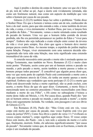 Aqui é predito o destino do corpo de homem: uma vez que ele é feito
de pó, terá de voltar ao pó. Aqui a morte está vividamente retratada, não
como um fenômeno natural, mas como um aspecto da maldição que veio
sobre o homem por causa do seu pecado.
Gênesis (3.22,23) também lança luz sobre o problema: “Então disse
o Senhor Deus: Eis que o homem e tornou como um de nós, conhecedor do
bem e do mal: assim, para que não estenda a mão, e tome também da árvore
da vida, e coma, e viva eternamente: o Senhor Deus, por isso, o lançou fora
do jardim do Éden...” Novamente, vemos a morte retratada como resultado
do pecado do homem. Uma vez que o homem tinha comido da árvore
proibida, não lhe era permitido permanecer no jardim do Éden e “viver para
sempre”. Embora não seja indicada a exata relação entre comer da árvores
da vida e viver para sempre, fica claro que agora o homem deve morrer
porque pecou contra Deus. Ao mesmo tempo, a expulsão do jardim implica
numa bênção. Porque, viver eternamente com uma natureza decaída não-
regenerada não teria sido uma bênção, mas teria significado uma extensão
irremediável do curso de vida.
A conexão necessária entre pecado e morte não é ensinada apenas no
Antigo Testamento, mas também no Novo. Romanos (5.12) é muito claro
neste ponto: “Portanto, assim como por um só homem entrou o pecado no
mundo, e pelo pecado a morte, assim também a morte passou a todos os
homens porque todos pecaram”. É concebível que alguém possa dizer que,
uma vez que nesta parte do capítulo Paulo está contrastando a morte com a
vida que recebemos através de Cristo, ele tenha em mente apenas a morte
espiritual. Embora seja verdadeiro que nesta perícope (5.12-21) a morte que
Paulo está descrevendo inclua a morte espiritual, não se pode excluir, com
acerto, a morte física do que ele quer dizer. Certamente, a morte física é
mencionada tanto no contexto precedente (“fomos reconciliados com Deus
mediante a morte do seu Filho”, v.10) como no subseqüente (“reinou a
morte deste Adão até Moisés, v.14). Por causa disso, quando Paulo diz: “por
um só homem entrou o pecado no mundo, e pelo pecado a morte”, a morte
física está seguramente incluída. Na verdade, esta passagem é um eco óbvio
de Gênesis (2.17).
Em Romanos (8.10), Paulo diz: “Mas Cristo está em vós, vosso
corpo está morto por causa do pecado, mas vosso Espírito está vivo por
causa da justiça”(NIV). Como fica óbvio a partir do verso 11 (“vivificará os
vossos corpos mortais”), corpo significa aqui corpo físico. O vosso corpo
físico está morto, diz Paulo - isto é, tem nele a semente da morte e é certo
que, finalmente, morrerá. Então, ele adiciona significativamente: “por causa
do pecado”. Novamente vemos que, de acordo com as Escrituras, a morte do
corpo é um resultado do pecado.
 