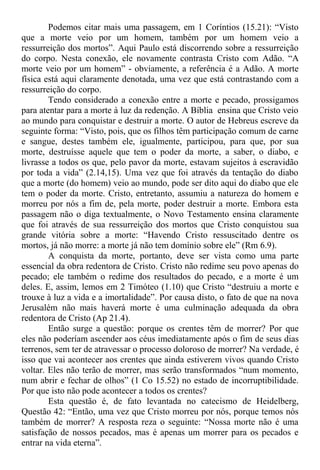 Podemos citar mais uma passagem, em 1 Coríntios (15.21): “Visto
que a morte veio por um homem, também por um homem veio a
ressurreição dos mortos”. Aqui Paulo está discorrendo sobre a ressurreição
do corpo. Nesta conexão, ele novamente contrasta Cristo com Adão. “A
morte veio por um homem” - obviamente, a referência é a Adão. A morte
física está aqui claramente denotada, uma vez que está contrastando com a
ressurreição do corpo.
Tendo considerado a conexão entre a morte e pecado, prossigamos
para atentar para a morte à luz da redenção. A Bíblia ensina que Cristo veio
ao mundo para conquistar e destruir a morte. O autor de Hebreus escreve da
seguinte forma: “Visto, pois, que os filhos têm participação comum de carne
e sangue, destes também ele, igualmente, participou, para que, por sua
morte, destruísse aquele que tem o poder da morte, a saber, o diabo, e
livrasse a todos os que, pelo pavor da morte, estavam sujeitos à escravidão
por toda a vida” (2.14,15). Uma vez que foi através da tentação do diabo
que a morte (do homem) veio ao mundo, pode ser dito aqui do diabo que ele
tem o poder da morte. Cristo, entretanto, assumiu a natureza do homem e
morreu por nós a fim de, pela morte, poder destruir a morte. Embora esta
passagem não o diga textualmente, o Novo Testamento ensina claramente
que foi através de sua ressurreição dos mortos que Cristo conquistou sua
grande vitória sobre a morte: “Havendo Cristo ressuscitado dentre os
mortos, já não morre: a morte já não tem domínio sobre ele” (Rm 6.9).
A conquista da morte, portanto, deve ser vista como uma parte
essencial da obra redentora de Cristo. Cristo não redime seu povo apenas do
pecado; ele também o redime dos resultados do pecado, e a morte é um
deles. E, assim, lemos em 2 Timóteo (1.10) que Cristo “destruiu a morte e
trouxe à luz a vida e a imortalidade”. Por causa disto, o fato de que na nova
Jerusalém não mais haverá morte é uma culminação adequada da obra
redentora de Cristo (Ap 21.4).
Então surge a questão: porque os crentes têm de morrer? Por que
eles não poderíam ascender aos céus imediatamente após o fim de seus dias
terrenos, sem ter de atravessar o processo doloroso de morrer? Na verdade, é
isso que vai acontecer aos crentes que ainda estiverem vivos quando Cristo
voltar. Eles não terão de morrer, mas serão transformados “num momento,
num abrir e fechar de olhos” (1 Co 15.52) no estado de incorruptibilidade.
Por que isto não pode acontecer a todos os crentes?
Esta questão é, de fato levantada no catecismo de Heidelberg,
Questão 42: “Então, uma vez que Cristo morreu por nós, porque temos nós
também de morrer? A resposta reza o seguinte: “Nossa morte não é uma
satisfação de nossos pecados, mas é apenas um morrer para os pecados e
entrar na vida eterna”.
 