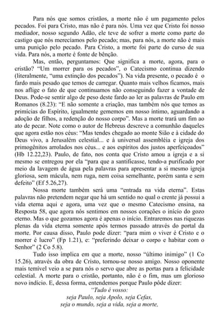 Para nós que somos cristãos, a morte não é um pagamento pelos
pecados. Foi para Cristo, mas não é para nós. Uma vez que Cristo foi nosso
mediador, nosso segundo Adão, ele teve de sofrer a morte como parte do
castigo que nós merecíamos pelo pecado; mas, para nós, a morte não é mais
uma punição pelo pecado. Para Cristo, a morte foi parte do curso de sua
vida. Para nós, a morte é fonte de bênção.
Mas, então, perguntamos: Que significa a morte, agora, para o
cristão? “Um morrer para os pecados”, o Catecismo continua dizendo
(literalmente, “uma extinção dos pecados”). Na vida presente, o pecado é o
fardo mais pesado que temos de carregar. Quanto mais velhos ficamos, mais
nos aflige o fato de que continuamos não conseguindo fazer a vontade de
Deus. Pode-se sentir algo de peso deste fardo ao ler as palavras de Paulo em
Romanos (8.23): “E não somente a criação, mas também nós que temos as
primícias do Espírito, igualmente gememos em nosso íntimo, aguardando a
adoção de filhos, a redenção do nosso corpo”. Mas a morte trará um fim ao
ato de pecar. Note como o autor de Hebreus descreve a comunhão daqueles
que agora estão nos céus: “Mas tendes chegado ao monte Sião e à cidade do
Deus vivo, a Jerusalém celestial... e à universal assembléia e igreja dos
primogênitos arrolados nos céus... e aos espíritos dos justos aperfeiçoados”
(Hb 12.22,23). Paulo, de fato, nos conta que Cristo amou a igreja e a si
mesmo se entregou por ela “para que a santificasse, tendo-a purificado por
meio da lavagem de água pela palavras para apresentar a si mesmo igreja
gloriosa, sem mácula, nem ruga, nem coisa semelhante, porém santa e sem
defeito” (Ef 5.26,27).
Nossa morte também será uma “entrada na vida eterna”. Estas
palavras não pretendem negar que há um sentido no qual o crente já possui a
vida eterna aqui e agora, uma vez que o mesmo Catecismo ensina, na
Resposta 58, que agora nós sentimos em nossos corações o início do gozo
eterno. Mas o que gozamos agora é apenas o início. Entraremos nas riquezas
plenas da vida eterna somente após termos passado através do portal da
morte. Por causa disso, Paulo pode dizer: “para mim o viver é Cristo e o
morrer é lucro” (Fp 1.21), e: “preferindo deixar o corpo e habitar com o
Senhor” (2 Co 5.8).
Tudo isso implica em que a morte, nosso “último inimigo” (1 Co
15.26), através da obra de Cristo, tornou-se nosso amigo. Nosso oponente
mais temível veio a se para nós o servo que abre as portas para a felicidade
celestial. A morte para o cristão, portanto, não é o fim, mas um glorioso
novo indício. E, dessa forma, entendemos porque Paulo pôde dizer:
“Tudo é vosso:
seja Paulo, seja Apolo, seja Cefas,
seja o mundo, seja a vida, seja a morte,
 