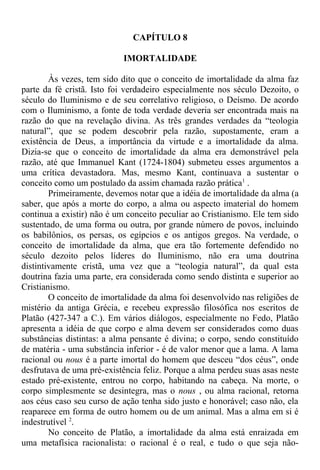 CAPÍTULO 8
IMORTALIDADE
Às vezes, tem sido dito que o conceito de imortalidade da alma faz
parte da fé cristã. Isto foi verdadeiro especialmente nos século Dezoito, o
século do Iluminismo e de seu correlativo religioso, o Deísmo. De acordo
com o Iluminismo, a fonte de toda verdade deveria ser encontrada mais na
razão do que na revelação divina. As três grandes verdades da “teologia
natural”, que se podem descobrir pela razão, supostamente, eram a
existência de Deus, a importância da virtude e a imortalidade da alma.
Dizia-se que o conceito de imortalidade da alma era demonstrável pela
razão, até que Immanuel Kant (1724-1804) submeteu esses argumentos a
uma crítica devastadora. Mas, mesmo Kant, continuava a sustentar o
conceito como um postulado da assim chamada razão prática1
.
Primeiramente, devemos notar que a idéia de imortalidade da alma (a
saber, que após a morte do corpo, a alma ou aspecto imaterial do homem
continua a existir) não é um conceito peculiar ao Cristianismo. Ele tem sido
sustentado, de uma forma ou outra, por grande número de povos, incluindo
os babilônios, os persas, os egípcios e os antigos gregos. Na verdade, o
conceito de imortalidade da alma, que era tão fortemente defendido no
século dezoito pelos líderes do Iluminismo, não era uma doutrina
distintivamente cristã, uma vez que a “teologia natural”, da qual esta
doutrina fazia uma parte, era considerada como sendo distinta e superior ao
Cristianismo.
O conceito de imortalidade da alma foi desenvolvido nas religiões de
mistério da antiga Grécia, e recebeu expressão filosófica nos escritos de
Platão (427-347 a C.). Em vários diálogos, especialmente no Fedo, Platão
apresenta a idéia de que corpo e alma devem ser considerados como duas
substâncias distintas: a alma pensante é divina; o corpo, sendo constituído
de matéria - uma substância inferior - é de valor menor que a lama. A lama
racional ou nous é a parte imortal do homem que desceu “dos céus”, onde
desfrutava de uma pré-existência feliz. Porque a alma perdeu suas asas neste
estado pré-existente, entrou no corpo, habitando na cabeça. Na morte, o
corpo simplesmente se desintegra, mas o nous , ou alma racional, retorna
aos céus caso seu curso de ação tenha sido justo e honorável; caso não, ela
reaparece em forma de outro homem ou de um animal. Mas a alma em si é
indestrutível 2
.
No conceito de Platão, a imortalidade da alma está enraizada em
uma metafísica racionalista: o racional é o real, e tudo o que seja não-
 