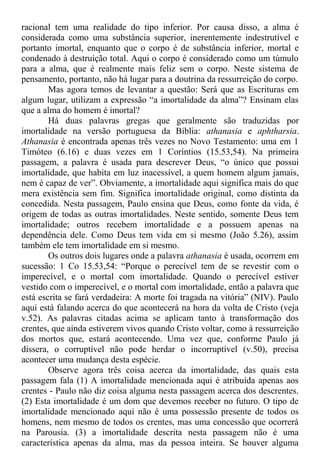racional tem uma realidade do tipo inferior. Por causa disso, a alma é
considerada como uma substância superior, inerentemente indestrutível e
portanto imortal, enquanto que o corpo é de substância inferior, mortal e
condenado à destruição total. Aqui o corpo é considerado como um túmulo
para a alma, que é realmente mais feliz sem o corpo. Neste sistema de
pensamento, portanto, não há lugar para a doutrina da ressurreição do corpo.
Mas agora temos de levantar a questão: Será que as Escrituras em
algum lugar, utilizam a expressão “a imortalidade da alma”? Ensinam elas
que a alma do homem é imortal?
Há duas palavras gregas que geralmente são traduzidas por
imortalidade na versão portuguesa da Bíblia: athanasia e aphtharsia.
Athanasia é encontrada apenas três vezes no Novo Testamento: uma em 1
Timóteo (6.16) e duas vezes em 1 Coríntios (15.53,54). Na primeira
passagem, a palavra é usada para descrever Deus, “o único que possui
imortalidade, que habita em luz inacessível, a quem homem algum jamais,
nem é capaz de ver”. Obviamente, a imortalidade aqui significa mais do que
mera existência sem fim. Significa imortalidade original, como distinta da
concedida. Nesta passagem, Paulo ensina que Deus, como fonte da vida, é
origem de todas as outras imortalidades. Neste sentido, somente Deus tem
imortalidade; outros recebem imortalidade e a possuem apenas na
dependência dele. Como Deus tem vida em si mesmo (João 5.26), assim
também ele tem imortalidade em si mesmo.
Os outros dois lugares onde a palavra athanasia é usada, ocorrem em
sucessão: 1 Co 15.53,54: “Porque o perecível tem de se revestir com o
imperecível, e o mortal com imortalidade. Quando o perecível estiver
vestido com o imperecível, e o mortal com imortalidade, então a palavra que
está escrita se fará verdadeira: A morte foi tragada na vitória” (NIV). Paulo
aqui está falando acerca do que acontecerá na hora da volta de Cristo (veja
v.52). As palavras citadas acima se aplicam tanto à transformação dos
crentes, que ainda estiverem vivos quando Cristo voltar, como à ressurreição
dos mortos que, estará acontecendo. Uma vez que, conforme Paulo já
dissera, o corruptível não pode herdar o incorruptível (v.50), precisa
acontecer uma mudança desta espécie.
Observe agora três coisa acerca da imortalidade, das quais esta
passagem fala (1) A imortalidade mencionada aqui é atribuída apenas aos
crentes - Paulo não diz coisa alguma nesta passagem acerca dos descrentes.
(2) Esta imortalidade é um dom que devemos receber no futuro. O tipo de
imortalidade mencionado aqui não é uma possessão presente de todos os
homens, nem mesmo de todos os crentes, mas uma concessão que ocorrerá
na Parousia. (3) a imortalidade descrita nesta passagem não é uma
característica apenas da alma, mas da pessoa inteira. Se houver alguma
 