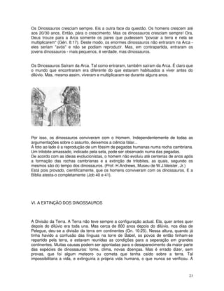 Os Dinossauros cresciam sempre. Eis a outra face da questão. Os homens crescem até
aos 20/30 anos. Então, pára o crescimento. Mas os dinossauros cresciam sempre! Ora,
Deus trouze para a Arca somente os pares que pudessem "povoar a terra e nela se
multiplicarem" (Gén. 8:17). Deste modo, os enormes dinossauros não entraram na Arca -
eles seriam "avós" e não se podiam reproduzir. Mas, em contrapartida, entraram os
jovens dinossauros - mais pequenos, é verdade, mas dinossauros.


Os Dinossauros Saíram da Arca. Tal como entraram, também saíram da Arca. É claro que
o mundo que encontraram era diferente do que estavam habituados a viver antes do
dilúvio. Mas, mesmo assim, viveram e multiplicaram-se durante alguns anos.




Por isso, os dinossauros conviveram com o Homem. Independentemente de todas as
argumentações sobre o assunto, deixemos a ciência falar...
A foto ao lado é a reprodução de um fóssim de pegadas humanas numa rocha cambriana.
Um trilobite amassado, indicado pela seta, pode ser observado numa das pegadas.
De acordo com as ideias evolucionistas, o homem não evoluiu até centenas de anos após
a formação das rochas cambrianas e a extinção de trilobites, as quais, segundo os
mesmos são do tempo dos dinossauros. (Prof. H.Andrews, Museu de W.J.Meister, Jr.)
Está pois provado, cientificamente, que os homens conviveram com os dinossauros. E a
Bíblia atesta-o completamente (Job 40 e 41).




VI. A EXTINÇÃO DOS DINOSSAUROS



A Divisão da Terra. A Terra não teve sempre a configuração actual. Ela, quer antes quer
depois do dilúvio era toda una. Mas cerca de 800 anos depois do dilúvio, nos dias de
Pelegue, deu-se a divisão da terra em continentes (Gn. 10:25). Nessa altura, quando já
tinha havido a confusão das línguas na torre de Babel, os povos de então tinham-se
repartido pela terra, e estavam reunidas as condições para a separação em grandes
continentes. Muitas causas podem ser apontadas para o desaparecimento da maior parte
das espécies de dinossauros: fome, clima, novas doenças. Mas é errado dizer, sem
provas, que foi algum meteoro ou cometa que tenha caído sobre a terra. Tal
impossibilitaria a vida, e extinguiria a própria vida humana, o que nunca se verificou. A



                                                                                      23
 
