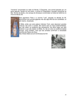 "monstros" encontrados ao redor do Mundo. À Esquerda, uma animal pescado por um
barco japonês. Devido ao mal cheiro, o animal foi fotografado e lançado novamente ao
Mar. Na foto da direita, uma carcaça de dinossauro encontrada na Costa da Califórnia no
início do Século XX.

             Este gigantesco Polvo e a enorme "Lula", pescada na década de 90,
             demonstram que animais gigantes não são algo difícil de ser acreditado, ou
             até mesmo, visualizado.

             A Bíblia, ainda usa outra palavra hebraica Tanin, para descrever grandes
             criaturas, tais como o Leviatã. Até mesmo para os mais fundamentalistas,
             que não crêem na existência dos dinossauros, fica difícil negar que eles
             existiram e que são citados na Bíblia. Eu não só creio na existência destes
             animais, como também, creio que tais achados confirmam a veracidade
             científica da Palavra de Deus.
             http://tribojf.vilabol.uol.com.br/dinossauros.htm




                                                                                     28
 