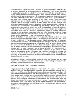 existência da terra e da humanidade, é baseado na quantidade carbono radioactivo que
se encontra nos restos de organismos que uma vez existiram. Este carbono radioactivo
ou radio-carbono, que é uma substância formada por intermédio dos raios cósmicos do
sol que entram através da atmosfera terreste, é então sómente absorvido pelas plantas e
animais. Quando o organismo morre o C-14 que continha começa lentamente a decaír
não sendo substituído. Desta forma o paleontologista tenta medir a quantidade de C-14
que ainda resta no fóssil para determinar a sua idade. Todavia, um dos principais
requisitos para que o método datador C-14 seja exacto, de acordo com a revista
"Science", (edição de 10 de Dezembro de 1965, página 19) é que o nível de radio-
carbono tenha permanecido uniforme durante o período a que se refere o método. Se
esse nível não foi uniforme e tiver sofrido alguma alteração devido a algum tipo de
protecção dos raios cósmicos nesse caso, diz a "Science Digest" (Edição de Dezembro,
1960, página 19), "certamente que arruinaria os nossos métodos de datação mais
sofisticados...se o nível de Carbono-14 tivesse sido menor no passado, devido por
exemplo a uma protecção magnética maior aos raios cósmicos, então as nossas
estimativas do tempo que decorreu desde a vida do organismo até aos nossos dias
sofreria um erro por excesso". É isso exactamente que acontece!
O nível de Carbono-14 era realmente menor no passado, não só devido a uma maior
protecção magnética mas também devido à cobertura húmida que existia a que a Bíblia
se refere em Génesis 1:7, "as águas que estavam debaixo da expansão e as águas que
estavam sobre a expansão". Esta cobertura protectora protegia a terra dos potentes raios
cósmicos, que aparentemente veio a ser removida por altura do dilúvio, quando choveu
torrencialmente durante 40 dias e 40 noites. Este facto explica o porquê da duração da
vida do homem ser antes do dilúvio cerca de dez vezes superior, tendo a própria ciência
provado que os raios cósmicos são a causa principal do envelhecimento e
consequentemente da morte. Isto prova ser falsa a suposição de que o nível de radio-
carbono permaneceu sempre constante. As condições atmosféricas actuais não
passaram a existir até depois do dilúvio, assim que aquele método de datação fica
anulado, e as estimativas do tempo que passou desde a existencia de certos seres vivos
são absolutamente erróneas.

Dinossauros, fósseis e homens-macaco fazem parte de uma doutrina que tem como
objectivo minar a fé em Deus e na Sua Palavra, com o patrocínio de governos e entidades
oficiais e o consentimento da própria igreja constituída.

LÓGICA E RESULTADOS DA TEORIA DA EVOLUÇÃO

A lógica da teoria da evolução é: "Se somos descendentes de bestas... é natural que nos
portemos como tal!". Onde não existe Projectista...não existe Projecto, Quando não há
Juíz... não há Julgamento. Se não existe Deus... não existe certo ou errado. Se a vida
consiste na sobrevivência do mais forte, tudo se justifica para sobreviver. O crime já não
existe porque quem o pratica não tem culpa de ter descendido de um animal irracional,
tendo herdado o seu instinto animalesco dos seus antepassados. Hitler abraçou as
filosofias evolucionárias e manifestava-o continuamente nos seus discursos. Dizia ele:
"toda a natureza consiste na luta constante entre a força e a fraqueza, a vitória eterna do
forte sobre o fraco". Sem dúvida que muitos regimes repressivos têm achado fácil e
conveniente atribuir os seus crimes e limpesas étnicas à eliminação por "selecção natural"
dos fracos em favor dos fortes.

CONCLUSÃO



                                                                                        35
 