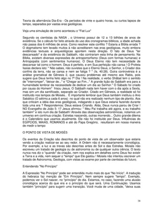 Teoria da alternância Dia-Era - Os períodos de vinte e quatro horas, ou curtos lapsos de
tempo, separados por vastas eras geológicas.

Veja uma simulação de como aconteceu o "Fiat Lux"

Segundo os cientistas da NASA , o Universo possui de 12 a 13 bilhões de anos de
existência. Se o cálculo for feito através do uso dos cronogramas bíblicos, a idade achada
não passa dos 6 milhões de anos. Como resolver este conflito ? Estaria a Bíblia errada ?
O dogmatismo tem levado muitos à não acreditarem nas eras geológicas, muito embora
evidências textuais e arqueológicas apontem nesta direção. O fato de Deus "ter
descansado" e da existência do Sabbath, não contrariam esta linha de pensamento. Na
Bíblia, existem diversas expressões de antropomorfismo (Deus com formas humanas) e
Antropopatia (com sentimentos humanos). O Deus Eterno não tem necessidade de
descansar tal como o homem. Deus é perfeito, e em Sua perfeição não cansa ! O Profeta
Isaías declara isto: " Não sabes, não ouvistes que o Eterno Deus, o Senhor, o Criador dos
confins da terra, não se cansa e nem se fatiga ? " (Is. 40:28). Outra controvérsia é a
análise gramatical de Gênesis 2, que causou problemas até mesmo aos Rabis, pois
sugere que Deus tenha feito algo no 7º Dia ! Na realidade, o verbo Shãbat tem o sentido
de "interromper", "deixar de..." e "Chegar ao Fim..." A grande lição do Sabbath era para a
humanidade lembrar da necessidade de dedicar um dia ao Senhor." O Sábado foi criado
por causa do Homem" frisou Jesus. O Sabbath nada tem haver com o dia após a Sexta,
mas sim um dia santificado, separado ao Criador. Citado em Gênesis, a realidade só foi
instituído nos tempos de Moisés.. É importante lembrar que Deus também instituiu o Ano
Sabático (O sétimo,a cada 6 anos) no qual não era realizado nenhum tipo de plantio. Aos
que criticam a idéia das eras geológicas, indagando o que Deus estaria fazendo durante
toda uma era ? Respondemos: Deus estava Criando. Aliás, Deus nunca parou de Criar !
NO Evangelho de João 5: 17 Jesus afirmou: " Meu Pai trabalha até agora, e eu trabalho
também" e isto num dia de Sabbath! Através das observações astronômicas, notamos um
universo em contínua criação. Estrelas nascendo, outras morrendo... Outro grande dilema
é o Calendário que usamos atualmente. Ele não foi instituído por Deus. Influências do
EGÍPCIOS, MAIAS, ROMANOS e até do Papa Gregório, resultaram em nossa maneira
de medir o tempo

O PONTO DE VISTA DE MOISÉS

Os eventos da Criação são descritos do ponto de vista de um observador que estaria
vendo a criação realizar-se ao seu redor. A Ordem não é necessariamente cronológica.
Por exemplo, a luz e as trevas são descritas antes do Sol e das Estrelas. Moisés não
escreveu um tratado de geologia ou de astronomia ou de qualquer outra ciência. O texto
nunca nos diz o "quando" da criação, nem nos explica em detalhes como Deus fez existir
a Terra e a vida, nem sequer o "tempo" que Ele gastou ! Moisés não intentou escrever um
tratado de Astronomia, Geologia, com vistas ao exame por parte de cientistas do futuro.

Entendendo "No Princípio"

A Expressão "No Princípio" pode ser entendida muito mais do que "No Início". A tradução
do hebraica faz menção de "Em Princípio". Nem sempre sugere "tempo". Exemplo,
podemos ver o Sol nascer, no "princípio" do dia. Estamos, no caso, fazendo uma alusão
cronológica acerca do que era e o princípio do que será. Uma Continuação. Usamos
também "princípio" para sugerir uma transição. Você muda de uma cidade, "deixa suas



                                                                                       38
 