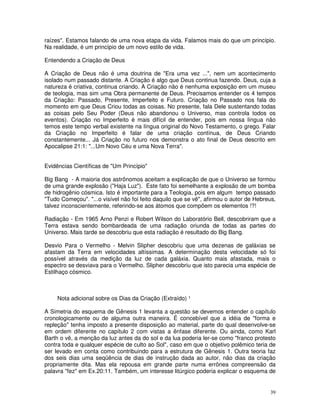 raízes". Estamos falando de uma nova etapa da vida. Falamos mais do que um princípio.
Na realidade, é um princípio de um novo estilo de vida.

Entendendo a Criação de Deus

A Criação de Deus não é uma doutrina de "Era uma vez ...", nem um acontecimento
isolado num passado distante. A Criação é algo que Deus continua fazendo. Deus, cuja a
natureza é criativa, continua criando. A Criação não é nenhuma exposição em um museu
de teologia, mas sim uma Obra permanente de Deus. Precisamos entender os 4 tempos
da Criação: Passado, Presente, Imperfeito e Futuro. Criação no Passado nos fala do
momento em que Deus Criou todas as coisas. No presente, fala Dele sustentando todas
as coisas pelo Seu Poder (Deus não abandonou o Universo, mas controla todos os
eventos). Criação no Imperfeito é mais difícil de entender, pois em nossa língua não
temos este tempo verbal existente na língua original do Novo Testamento, o grego. Falar
da Criação no Imperfeito é falar de uma criação contínua, de Deus Criando
constantemente... Já Criação no futuro nos demonstra o ato final de Deus descrito em
Apocalipse 21:1: "...Um Novo Céu e uma Nova Terra".


Evidências Científicas de "Um Princípio"

Big Bang - A maioria dos astrônomos aceitam a explicação de que o Universo se formou
de uma grande explosão ("Haja Luz"). Este fato foi semelhante a explosão de um bomba
de hidrogênio cósmica. Isto é importante para a Teologia, pois em algum tempo passado
"Tudo Começou". "...o visível não foi feito daquilo que se vê", afirmou o autor de Hebreus,
talvez inconscientemente, referindo-se aos átomos que compõem os elementos !?!

Radiação - Em 1965 Arno Penzi e Robert Wilson do Laboratório Bell, descobriram que a
Terra estava sendo bombardeada de uma radiação oriunda de todas as partes do
Universo. Mais tarde se descobriu que esta radiação é resultado do Big Bang.

Desvio Para o Vermelho - Melvin Slipher descobriu que uma dezenas de galáxias se
afastam da Terra em velocidades altíssimas. A determinação desta velocidade só foi
possível através da medição da luz de cada galáxia. Quanto mais afastada, mais o
espectro se desviava para o Vermelho. Slipher descobriu que isto parecia uma espécie de
Estilhaço cósmico.



     Nota adicional sobre os Dias da Criação (Extraído) ¹

A Simetria do esquema de Gênesis 1 levanta a questão se devemos entender o capítulo
cronologicamente ou de alguma outra maneira. É concebível que a idéia de "forma e
repleção" tenha imposto a presente disposição ao material, parte do qual desenvolve-se
em ordem diferente no capítulo 2 com vistas a ênfase diferente. Ou ainda, como Karl
Barth o vê, a menção da luz antes da do sol e da lua poderia ler-se como "franco protesto
contra toda e qualquer espécie de culto ao Sol", caso em que o objetivo polêmico teria de
ser levado em conta como contribuindo para a estrutura de Gênesis 1. Outra teoria faz
dos seis dias uma seqüência de dias de instrução dada ao autor, não dias da criação
propriamente dita. Mas ela repousa em grande parte numa errônea compreensão da
palavra "fez" em Ex.20:11. Também, um interesse litúrgico poderia explicar o esquema de


                                                                                        39
 