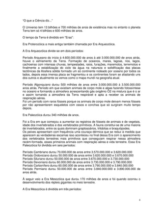 “O que a Ciência diz...”

O Universo tem 13 bilhões e 700 milhões de anos de existência mas no entanto o planeta
Terra tem só 4 bilhões e 600 milhões de anos.

O tempo da Terra é dividido em "Eras":

Era Proterozóica a mais antiga também chamada por Era Arqueozóica.

A Era Arqueozóica divide-se em dois períodos:

Período Arqueano do início à 4.600.000.000 de anos à até 3.000.000.000 de anos atrás,
houve o esfriamento da Terra. Formação de oceanos, mares, lagoas, rios, lagos,
cachoeiras com intensas chuvas, tempestades, raios, furações, maremotos, terremotos e
finalmente a estabilização do ciclo da água na natureza e solidificação das placas
tectônicas da litosfera sólida formado um só continente rodeado por oceano por todos os
lados, depois essa imensa placa se fragmentou e os continentes foram se afastando uns
dos outros e atualmente os vemos como o mapa mundi na geografia atual.

Período Algonquiano durou 500 milhões de anos entre 3.000.000.000 à 3.500.000.000
anos atrás. Período em que existiam animais de corpo mole e algas fazendo fotossíntese
no oceano e formando a atmosfera acrescentando gás oxigênio O2 na mistura que é o ar
e assim tornando a atmosfera da Terra respirável e apta a receber os animais de
respiração aérea.
Foi um período com raros fósseis porque os animais de corpo mole deixam menos fósseis
por não apresentarem esqueletos com ossos e conchas que só surgiram muito tempo
depois.

Era Paleozóica durou 340 milhões de anos.

Foi a Era em que começou a aumentar os registros de fósseis de animais e de vegetais,
idade dos invertebrados e dos vertebrados primitivos. A fauna constitui-se de uma maioria
de invertebrados, entre os quais dominam graptosoários, trilobitas e braquiópodes.
Os peixes apresentam com frequência uma couraça dérmica que se reduz à medida que
aparecem as verdadeiras escamas isso aconteceu no final dessa Era com o aparecimento
dos vertebrados terrestres mais primitivos que conseguiam respirar nessa atmosfera
recém-formada, esses primeiros animais com respiração aérea e vida terrestre. Essa Era
Paleozóica foi dividida em seis períodos:

Período Cambriano durou 70.000.000 de anos entre 3.570.000.000 e 3.620.000.000
Período Ordoviciano durou 50.000.000 de anos entre 3.620.000.000 e 3.670.000.000
Período Siluriano durou 50.000.000 de anos entre 3.670.000.000 e 3.730.000.000
Período Devoniano durou 60.000.000 de anos entre 3.730.000.000 e 3.790.000.000
Período Carbonífero durou 60.000.000 de anos entre 3.790.000.000 e 3.840.000.000
Período Permiano durou 50.000.000 de anos entre 3.840.000.000 e 3.890.000.000 de
anos atrás.

À seguir veio a Era Mesozóica que durou 170 milhões de anos e foi quando ocorreu o
desenvolvimento dos répteis gigantes no meio terrestre.

A Era Mesozóica é dividida em três períodos:


                                                                                       4
 
