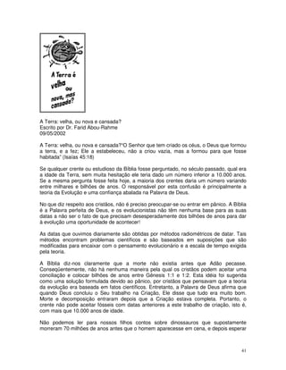 A Terra: velha, ou nova e cansada?
Escrito por Dr. Farid Abou-Rahme
09/05/2002

A Terra: velha, ou nova e cansada?“O Senhor que tem criado os céus, o Deus que formou
a terra, e a fez; Ele a estabeleceu, não a criou vazia, mas a formou para que fosse
habitada” (Isaías 45:18)

Se qualquer crente ou estudioso da Bíblia fosse perguntado, no século passado, qual era
a idade da Terra, sem muita hesitação ele teria dado um número inferior a 10.000 anos.
Se a mesma pergunta fosse feita hoje, a maioria dos crentes daria um número variando
entre milhares e bilhões de anos. O responsável por esta confusão é principalmente a
teoria da Evolução e uma confiança abalada na Palavra de Deus.

No que diz respeito aos cristãos, não é preciso preocupar-se ou entrar em pânico. A Bíblia
é a Palavra perfeita de Deus, e os evolucionistas não têm nenhuma base para as suas
datas a não ser o fato de que precisam desesperadamente dos bilhões de anos para dar
à evolução uma oportunidade de acontecer!

As datas que ouvimos diariamente são obtidas por métodos radiométricos de datar. Tais
métodos encontram problemas científicos e são baseados em suposições que são
modificadas para encaixar com o pensamento evolucionário e a escala de tempo exigida
pela teoria.

A Bíblia diz-nos claramente que a morte não existia antes que Adão pecasse.
Conseqüentemente, não há nenhuma maneira pela qual os cristãos podem aceitar uma
conciliação e colocar bilhões de anos entre Gênesis 1:1 e 1:2. Esta idéia foi sugerida
como uma solução formulada devido ao pânico, por cristãos que pensavam que a teoria
da evolução era baseada em fatos científicos. Entretanto, a Palavra de Deus afirma que
quando Deus concluiu o Seu trabalho na Criação, Ele disse que tudo era muito bom.
Morte e decomposição entraram depois que a Criação estava completa. Portanto, o
crente não pode aceitar fósseis com datas anteriores a este trabalho de criação, isto é,
com mais que 10.000 anos de idade.

Não podemos ler para nossos filhos contos sobre dinossauros que supostamente
morreram 70 milhões de anos antes que o homem aparecesse em cena, e depois esperar



                                                                                       41
 