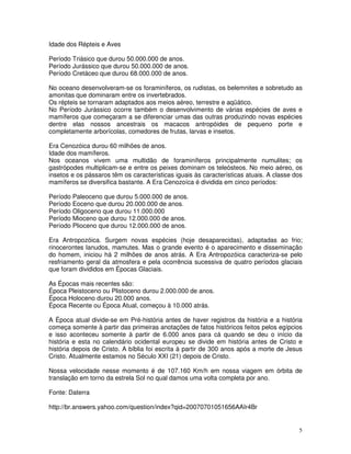 Idade dos Répteis e Aves

Período Triásico que durou 50.000.000 de anos.
Período Jurássico que durou 50.000.000 de anos.
Período Cretáceo que durou 68.000.000 de anos.

No oceano desenvolveram-se os foraminíferos, os rudistas, os belemnites e sobretudo as
amonitas que dominaram entre os invertebrados.
Os répteis se tornaram adaptados aos meios aéreo, terrestre e aqüático.
No Período Jurássico ocorre também o desenvolvimento de várias espécies de aves e
mamíferos que começaram a se diferenciar umas das outras produzindo novas espécies
dentre elas nossos ancestrais os macacos antropóides de pequeno porte e
completamente arborícolas, comedores de frutas, larvas e insetos.

Era Cenozóica durou 60 milhões de anos.
Idade dos mamíferos.
Nos oceanos vivem uma multidão de foraminíferos principalmente numulites; os
gastrópodes multiplicam-se e entre os peixes dominam os teleósteos. No meio aéreo, os
insetos e os pássaros têm os características iguais às características atuais. A classe dos
mamíferos se diversifica bastante. A Era Cenozoíca é dividida em cinco períodos:

Período Paleoceno que durou 5.000.000 de anos.
Período Eoceno que durou 20.000.000 de anos.
Período Oligoceno que durou 11.000.000
Período Mioceno que durou 12.000.000 de anos.
Período Plioceno que durou 12.000.000 de anos.

Era Antropozóica. Surgem novas espécies (hoje desaparecidas), adaptadas ao frio;
rinocerontes lanudos, mamutes. Mas o grande evento é o aparecimento e disseminação
do homem, iniciou há 2 milhões de anos atrás. A Era Antropozóica caracteriza-se pelo
resfriamento geral da atmosfera e pela ocorrência sucessiva de quatro períodos glaciais
que foram divididos em Épocas Glaciais.

As Épocas mais recentes são:
Época Pleistoceno ou Plistoceno durou 2.000.000 de anos.
Época Holoceno durou 20.000 anos.
Época Recente ou Época Atual, começou à 10.000 atrás.

A Época atual divide-se em Pré-história antes de haver registros da história e a história
começa somente à partir das primeiras anotações de fatos históricos feitos pelos egípcios
e isso aconteceu somente à partir de 6.000 anos para cá quando se deu o início da
história e esta no calendário ocidental europeu se divide em história antes de Cristo e
história depois de Cristo. A bíblia foi escrita à partir de 300 anos após a morte de Jesus
Cristo. Atualmente estamos no Século XXI (21) depois de Cristo.

Nossa velocidade nesse momento é de 107.160 Km/h em nossa viagem em órbita de
translação em torno da estrela Sol no qual damos uma volta completa por ano.

Fonte: Daterra

http://br.answers.yahoo.com/question/index?qid=20070701051656AAIr4Br


                                                                                         5
 