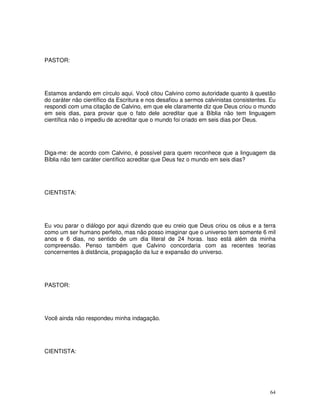 PASTOR:




Estamos andando em círculo aqui. Você citou Calvino como autoridade quanto à questão
do caráter não científico da Escritura e nos desafiou a sermos calvinistas consistentes. Eu
respondi com uma citação de Calvino, em que ele claramente diz que Deus criou o mundo
em seis dias, para provar que o fato dele acreditar que a Bíblia não tem linguagem
científica não o impediu de acreditar que o mundo foi criado em seis dias por Deus.




Diga-me: de acordo com Calvino, é possível para quem reconhece que a linguagem da
Bíblia não tem caráter científico acreditar que Deus fez o mundo em seis dias?




CIENTISTA:




Eu vou parar o diálogo por aqui dizendo que eu creio que Deus criou os céus e a terra
como um ser humano perfeito, mas não posso imaginar que o universo tem somente 6 mil
anos e 6 dias, no sentido de um dia literal de 24 horas. Isso está além da minha
compreensão. Penso também que Calvino concordaria com as recentes teorias
concernentes à distância, propagação da luz e expansão do universo.




PASTOR:




Você ainda não respondeu minha indagação.




CIENTISTA:




                                                                                        64
 