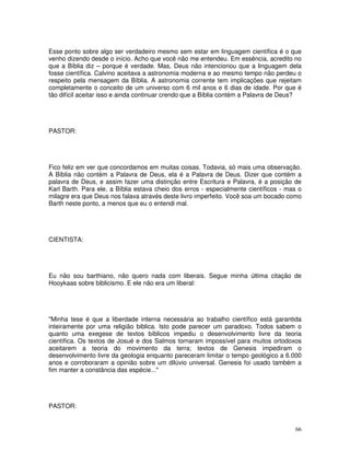 Esse ponto sobre algo ser verdadeiro mesmo sem estar em linguagem científica é o que
venho dizendo desde o início. Acho que você não me entendeu. Em essência, acredito no
que a Bíblia diz – porque é verdade. Mas, Deus não intencionou que a linguagem dela
fosse científica. Calvino aceitava a astronomia moderna e ao mesmo tempo não perdeu o
respeito pela mensagem da Bíblia. A astronomia corrente tem implicações que rejeitam
completamente o conceito de um universo com 6 mil anos e 6 dias de idade. Por que é
tão difícil aceitar isso e ainda continuar crendo que a Bíblia contém a Palavra de Deus?




PASTOR:




Fico feliz em ver que concordamos em muitas coisas. Todavia, só mais uma observação.
A Bíblia não contém a Palavra de Deus, ela é a Palavra de Deus. Dizer que contém a
palavra de Deus, e assim fazer uma distinção entre Escritura e Palavra, é a posição de
Karl Barth. Para ele, a Bíblia estava cheio dos erros - especialmente científicos - mas o
milagre era que Deus nos falava através deste livro imperfeito. Você soa um bocado como
Barth neste ponto, a menos que eu o entendi mal.




CIENTISTA:




Eu não sou barthiano, não quero nada com liberais. Segue minha última citação de
Hooykaas sobre biblicismo. E ele não era um liberal:




"Minha tese é que a liberdade interna necessária ao trabalho científico está garantida
inteiramente por uma religião biblica. Isto pode parecer um paradoxo. Todos sabem o
quanto uma exegese de textos bíblicos impediu o desenvolvimento livre da teoria
científica. Os textos de Josué e dos Salmos tornaram impossível para muitos ortodoxos
aceitarem a teoria do movimento da terra; textos de Genesis impediram o
desenvolvimento livre da geologia enquanto pareceram limitar o tempo geológico a 6.000
anos e corroboraram a opinião sobre um dilúvio universal. Genesis foi usado também a
fim manter a constância das espécie..."




PASTOR:


                                                                                      66
 
